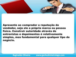 Apresente ao comprador a reputação do
vendedor, seja ele a própria marca ou pessoa
física. Construir autoridade através de
entrevistas e depoimentos é relativamente
simples, mas fundamental para qualquer tipo de
negócio.
Reginaldo Oliveira www.ganhedinheirologo.com
 