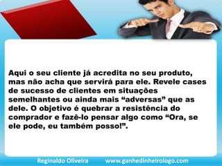 Aqui o seu cliente já acredita no seu produto,
mas não acha que servirá para ele. Revele cases
de sucesso de clientes em situações
semelhantes ou ainda mais “adversas” que as
dele. O objetivo é quebrar a resistência do
comprador e fazê-lo pensar algo como “Ora, se
ele pode, eu também posso!”.
Reginaldo Oliveira www.ganhedinheirologo.com
 