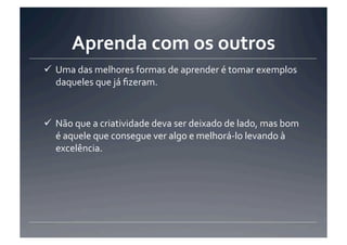 Aprenda	
  com	
  os	
  outros	
  
 Uma	
  das	
  melhores	
  formas	
  de	
  aprender	
  é	
  tomar	
  exemplos	
  
  daqueles	
  que	
  já	
  ﬁzeram.	
  	
  



 Não	
  que	
  a	
  criatividade	
  deva	
  ser	
  deixado	
  de	
  lado,	
  mas	
  bom	
  
  é	
  aquele	
  que	
  consegue	
  ver	
  algo	
  e	
  melhorá-­‐lo	
  levando	
  à	
  
  excelência.	
  
 
