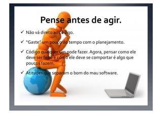 Pense	
  antes	
  de	
  agir.	
  
 Não	
  vá	
  direto	
  ao	
  código.	
  

 “Gaste”	
  um	
  pouco	
  do	
  tempo	
  com	
  o	
  planejamento.	
  

 Código	
  qualquer	
  um	
  pode	
  fazer.	
  Agora,	
  pensar	
  como	
  ele	
  
  deve	
  ser	
  feito	
  e	
  como	
  ele	
  deve	
  se	
  comportar	
  é	
  algo	
  que	
  
  poucos	
  fazem.	
  

 Atitudes	
  que	
  separam	
  o	
  bom	
  do	
  mau	
  software.	
  
 