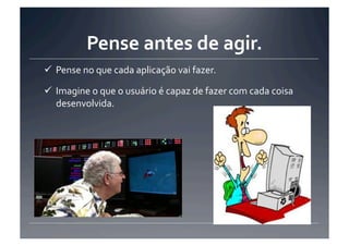 Pense	
  antes	
  de	
  agir.	
  
 Pense	
  no	
  que	
  cada	
  aplicação	
  vai	
  fazer.	
  

 Imagine	
  o	
  que	
  o	
  usuário	
  é	
  capaz	
  de	
  fazer	
  com	
  cada	
  coisa	
  
  desenvolvida.	
  
 