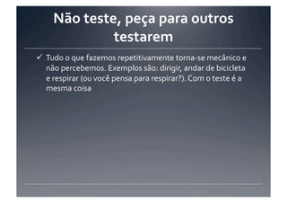 Não	
  teste,	
  peça	
  para	
  outros	
  
                   testarem	
  
 Tudo	
  o	
  que	
  fazemos	
  repetitivamente	
  torna-­‐se	
  mecânico	
  e	
  
  não	
  percebemos.	
  Exemplos	
  são:	
  dirigir,	
  andar	
  de	
  bicicleta	
  
  e	
  respirar	
  (ou	
  você	
  pensa	
  para	
  respirar?).	
  Com	
  o	
  teste	
  é	
  a	
  
  mesma	
  coisa	
  
 