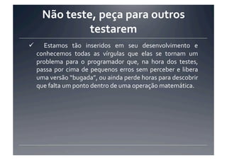 Não	
  teste,	
  peça	
  para	
  outros	
  
                   testarem	
  
  	
   Estamos	
   tão	
   inseridos	
   em	
   seu	
   desenvolvimento	
   e	
  
  conhecemos	
   todas	
   as	
   vírgulas	
   que	
   elas	
   se	
   tornam	
   um	
  
  problema	
   para	
   o	
   programador	
   que,	
   na	
   hora	
   dos	
   testes,	
  
  passa	
   por	
   cima	
   de	
   pequenos	
   erros	
   sem	
   perceber	
   e	
   libera	
  
  uma	
  versão	
  “bugada”,	
  ou	
  ainda	
  perde	
  horas	
  para	
  descobrir	
  
  que	
  falta	
  um	
  ponto	
  dentro	
  de	
  uma	
  operação	
  matemática.	
  
 