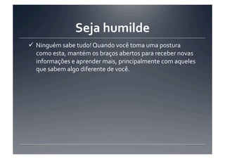 Seja	
  humilde	
  
 Ninguém	
  sabe	
  tudo!	
  Quando	
  você	
  toma	
  uma	
  postura	
  
  como	
  esta,	
  mantém	
  os	
  braços	
  abertos	
  para	
  receber	
  novas	
  
  informações	
  e	
  aprender	
  mais,	
  principalmente	
  com	
  aqueles	
  
  que	
  sabem	
  algo	
  diferente	
  de	
  você.	
  
 