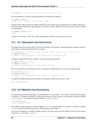 Aprenda Computação com Python Documentation, Versão 1.1
>>> ing2esp = {’one’: ’uno’, ’two’: ’dos’, ’three’: ’tres’}
Se nos imprimirmos o valor de ing2esp novamente, nos teremos uma surpresa:
>>> print ing2esp
{’one’: ’uno’, ’three’: ’tres’, ’two’: ’dos’}
Os pares chave-valor não estão em ordem! Felizmente, não a motivos para se preocupar com a ordem, desde que os
elementos do dicionário nunca sejam indexados com indices inteiros. Podemos usar as chaves para buscar os valores
correspondentes:
>>> print ing2esp[’two’]
’dos’
A chave ‘two’ retornou o valor ‘dos’ mesmo pensando que retornaria o terceiro par chave-valor.
12.1 10.1 Operações dos Dicionários
O comando del remove um par chave-valor de um dicionário. Por exemplo, o dicionário abaixo contem os nomes de
varias frutas e o numero de cada fruta em no estoque:
>>> inventario = {’abacaxis’: 430, ’bananas’: 312, ’laranjas’: 525, ’peras’: 217}
>>> print inventario
{’laranjas’: 525, ’abacaxis’: 430, ’peras’: 217, ’bananas’: 312}
Se alguem comprar todas as peras, podemos remover a entrada do dicionário:
>>> del inventario[’peras’]
>>> print inventario
{’laranjas’: 525, ’abacaxis’: 430, ’bananas’: 312}
Ou se nós esperamos por mais peras em breve, nos podemos simplesmente trocar o valor associoado as peras:
>>> inventario[’peras’] = 0
>>> print inventario
{’laranjas’: 525, ’abacaxis’: 430, ’peras’: 0, ’bananas’: 312}
A função len também funciona com dicionários; retornando o número de pares chave-valor:
>>> len(inventario)
4
12.2 10.2 Métodos dos Dicionários
Um método é parecido com uma função - possui parametros e retorna valores - mas a sintaxe é diferente. Por exemplo,
o metodo keys recebe um dicionário e retorna uma lista com as chaves, mas em vez de usarmos a sintaxe de função
keys(ing2esp), nos usamos a sintaxe de método ing2esp.keys():
>>> ing2esp.keys()
[’one’, ’three’, ’two’]
Dessa forma o ponto especiﬁca o nome da função, keys, e o nome do objeto em que deve ser aplicada a função,
ing2esp. Os parenteses indicam que esse método não possui parameteros.
Ao invés de chamarmos um método, dizemos que ele é invocado, nesse caso, nós podemos dizer que nós estamos
invocando keys do objeto ing2esp.
94 Capítulo 12. Capítulo 10: Dicionários
 
