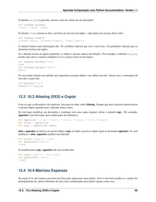 Aprenda Computação com Python Documentation, Versão 1.1
O método values é parecido; retorna a lista de valores de um dicionário:
>>> ing2esp.values()
[’uno’, ’tres’, ’dos’]
O método items retorna os dois, na forma de uma lista de tuplas - cada tupla com um par chave-valor:
>>> ing2esp.items()
[(’one’,’uno’), (’three’,’tres’), (’two’,’dos’)]
A sintaxe fornece uma informação util. Os colchetes indicam que isso é uma lista. Os parentêses indicam que os
elementos da lista são tuplas.
Se o método recebe de algum parâmetro, se utiliza a mesma sintaxe das funções. Por exemplo, o método has_key
recebe uma chave e retorna verdadeiro (1) se a chave existe no dicionário:
>>> ing2esp.has_key(’one’)
True
>>> ing2esp.has_key(’deux’)
False
Se voce tentar chamar um método sem especiﬁcar em qual objeto, voce obterá um erro. Nesse caso, a mensagem de
erro não é muito útil:
>>> has_key(’one’)
NameError: has_key
12.3 10.3 Aliasing (XXX) e Copiar
Uma vez que os dicionários são mutáveis, voce precisa saber sobre Aliasing. Sempre que duas variáveis referenciarem
o mesmo objeto, quando uma é alterada, afeta a outra.
Se você quer modiﬁcar um dicionário e continuar com uma copia original, utilize o método copy. Por exemplo,
opposites é um dicionário que contêm pares de antônimos:
>>> opposites = {’up’: ’down’, ’right’: ’wrong’, ’true’: ’false’}
>>> alias = opposities
>>> copy = opposities.copy()
alias e opposites se referem ao mesmo objeto; copy se refere a um novo objeto igual ao dicionário opposites. Se você
modiﬁcar o alias, opposites também será alterado.
>>> alias[’right’] = ’left’
>>> opossites[’right’]
’left’
Se modiﬁcarmos copy, opposites não será modiﬁcado:
>>> copy[’right’] = ’privilege’
>>> opposites[’right’]
’left’
12.4 10.4 Matrizes Esparsas
Na seção 8.14, nós usamos uma lista de listas para representar uma matriz. Essa é uma boa escolha se a matriz for
principalmente de valores diferentes de zero, mas considerando uma matriz esparsa como essa:
12.3. 10.3 Aliasing (XXX) e Copiar 95
 