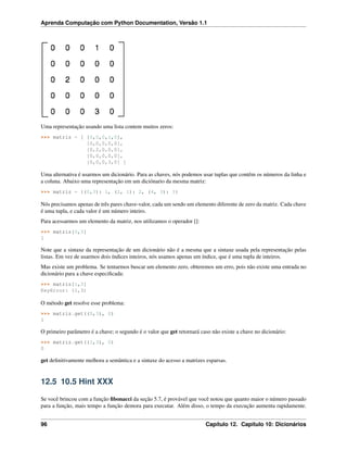Aprenda Computação com Python Documentation, Versão 1.1
Uma representação usando uma lista contem muitos zeros:
>>> matriz = [ [0,0,0,1,0],
[0,0,0,0,0],
[0,2,0,0,0],
[0,0,0,0,0],
[0,0,0,3,0] ]
Uma alternativa é usarmos um dicionário. Para as chaves, nós podemos usar tuplas que contêm os números da linha e
a coluna. Abaixo uma representação em um diciónario da mesma matriz:
>>> matriz = {(0,3): 1, (2, 1): 2, (4, 3): 3}
Nós precisamos apenas de três pares chave-valor, cada um sendo um elemento diferente de zero da matriz. Cada chave
é uma tupla, e cada valor é um número inteiro.
Para acessarmos um elemento da matriz, nos utilizamos o operador []:
>>> matriz[0,3]
1
Note que a sintaxe da representação de um dicionário não é a mesma que a sintaxe usada pela representação pelas
listas. Em vez de usarmos dois índices inteiros, nós usamos apenas um índice, que é uma tupla de inteiros.
Mas existe um problema. Se tentarmos buscar um elemento zero, obteremos um erro, pois não existe uma entrada no
dicionário para a chave especiﬁcada:
>>> matriz[1,3]
KeyError: (1,3)
O método get resolve esse problema:
>>> matriz.get((0,3), 0)
1
O primeiro parâmetro é a chave; o segundo é o valor que get retornará caso não existe a chave no dicionário:
>>> matriz.get((1,3), 0)
0
get deﬁnitivamente melhora a semântica e a sintaxe do acesso a matrizes esparsas.
12.5 10.5 Hint XXX
Se você brincou com a função ﬁbonacci da seção 5.7, é provável que você notou que quanto maior o número passado
para a função, mais tempo a função demora para executar. Além disso, o tempo da execução aumenta rapidamente.
96 Capítulo 12. Capítulo 10: Dicionários
 