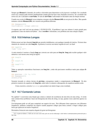 Aprenda Computação com Python Documentation, Versão 1.1
Sempre que ﬁbonacci é chamada, ela veriﬁca o dicionário para determinar se ele já possui o resultado. Se o resultado
estiver ali, a função pode retornar imediatamente sempre precisar fazer mais chamadas recursivas. Se o resultado não
estiver ali, ele é calculado no newValue. O valor de newValue é adicionado no dicionário antes da função retornar.
Usando essa versão de ﬁbonacci, nossa máquina consegue calcular ﬁbonacci(40) em um piscar de olhos. Mas quando
tentamos calcular ﬁbonacci(50), nós veremos um problema diferente:
>>> fibonacci(50)
OverflowError: integer addition
A resposta, que você verá em um minuto, é 20.365.011.074. O problema é que esse número é muito grande para
guardarmos como um inteiro do Python 1
. Isso é overﬂow. Felizmente, esse problema tem uma solução simples.
12.6 10.6 Inteiros Longos
Python possui um tipo chamado long int que permite trabalharmos com qualquer tamanho de inteiros. Existem duas
maneiras de criarmos um valor long int. A primeira é escrever um inteiro seguido de um L no ﬁnal:
>>> type(1L)
<type ’long int’>
A outra maneira é usarmos a função long que converte um valor para um long int. long pode receber qualquer valor
númerico e até mesmo uma string de digitos:
>>> long(1)
1L
>>> long(3.9)
3L
>>> long(’57’)
57L
Todas as operações matemáticas funcionam com long int s, então não precisamos modiﬁcar muito para adaptar ﬁ-
bonacci:
>>> previous = {0: 1L, 1:1L}
>>> fibonacci(50)
20365011074L
Somente trocando os valores iniciais de previous, conseguimos mudar o comportamento da ﬁbonacci. Os dois
primeiros numeros da sequência são long ints, então todos os números subsequentes da sequência também serão.
Como exercício, converta fatorial para produzir um inteiro longo como resultado.
12.7 10.7 Contando Letras
No capítulo 7, escrevemos uma função que contava o número de ocorrências de uma letra em uma string. A versão
mais comum desse problema é fazer um histograma das letras da string, ou seja, quantas vezes cada letra aparece na
string.
Um histograma pode ser util para comprimir um arquivo de texto. Pois diferentes letras aparecem com diferentes
frequências, podemos comprimir um arquivo usando pequenos códigos para letras comuns e longos códigos para
letras que aparecem em menor frequência.
Dicionários fornecem uma maneira elegante de gerar um histograma:
1 N.T. A partir do Python 2. XXX este erro não ocorre mais, pois em caso de sobrecarga o valor inteiro é automaticamente promovido para o
tipo long.
98 Capítulo 12. Capítulo 10: Dicionários
 