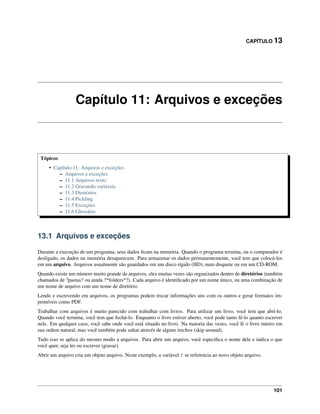 CAPÍTULO 13
Capítulo 11: Arquivos e exceções
Tópicos
• Capítulo 11: Arquivos e exceções
– Arquivos e exceções
– 11.1 Arquivos texto
– 11.2 Gravando variáveis
– 11.3 Diretórios
– 11.4 Pickling
– 11.5 Exceções
– 11.6 Glossário
13.1 Arquivos e exceções
Durante a execução de um programa, seus dados ﬁcam na memória. Quando o programa termina, ou o computador é
desligado, os dados na memória desaparecem. Para armazenar os dados permanentemente, você tem que colocá-los
em um arquivo. Arquivos usualmente são guardados em um disco rígido (HD), num disquete ou em um CD-ROM.
Quando existe um número muito grande de arquivos, eles muitas vezes são organizados dentro de diretórios (também
chamados de ?pastas? ou ainda ?*folders*?). Cada arquivo é identiﬁcado por um nome único, ou uma combinação de
um nome de arquivo com um nome de diretório.
Lendo e escrevendo em arquivos, os programas podem trocar informações uns com os outros e gerar formatos im-
primíveis como PDF.
Trabalhar com arquivos é muito parecido com trabalhar com livros. Para utilizar um livro, você tem que abrí-lo.
Quando você termina, você tem que fechá-lo. Enquanto o livro estiver aberto, você pode tanto lê-lo quanto escrever
nele. Em qualquer caso, você sabe onde você está situado no livro. Na maioria das vezes, você lê o livro inteiro em
sua ordem natural, mas você também pode saltar através de alguns trechos (skip around).
Tudo isso se aplica do mesmo modo a arquivos. Para abrir um arquivo, você especiﬁca o nome dele e indica o que
você quer, seja ler ou escrever (gravar).
Abrir um arquivo cria um objeto arquivo. Neste exemplo, a variável f se referencia ao novo objeto arquivo.
101
 
