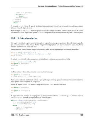 Aprenda Computação com Python Documentation, Versão 1.1
texto = f1.read(50)
if texto == "":
break
f2.write(texto)
f1.close()
f2.close()
return
A comando break é novo. O que ele faz é saltar a execução para fora do loop; o ﬂuxo de execução passa para o
primeiro comando depois do loop.
Neste exemplo, o loop while é inﬁnito porque o valor 1 é sempre verdadeiro. O único modo de sair do loop é
executando o break, o que ocorre quando texto é a string vazia, o que ocorre quando alcançamos o ﬁm do arquivo.
13.2 11.1 Arquivos texto
Um arquivo texto é um arquivo que contém caracteres imprimíveis e espaços, organizados dentro de linhas separadas
por caracteres de nova linha. Já que Pyhton é especialmente projetado para processar arquivos texto, ele oferece
métodos que tornam esta tarefa mais fácil.
Para demonstrar, vamos criar um arquivo texto com três linhas de texto separadas por caracteres de nova linha:
>>> f = open("teste.dat", "w")
>>> f.write("linha umnlinha doisnlinha trêsn")
>>> f.close()
O método readline lê todos os caracteres até, e incluindo, o próximo caractere de nova linha:
>>> f = open("teste.dat", "r")
>>> print f.readline()
linha um
>>>
readlines retorna todas as linhas restantes como uma lista de strings:
>>> print f.readlines()
[’linha dois012’, ’linha três012’]
Neste caso, a saída está em formado de lista, o que signiﬁca que as strings aparecem entre aspas e o caractere de nova
linha aparece como a seqüência de escape 012.
No ﬁm do arquivo, readline retorna a string vazia e readlines retorna a lista vazia:
>>> print f.readline()
>>> print f.readlines()
[]
A seguir temos um exemplo de um programa de processamento de linhas. filtraArquivo faz uma cópia de
velhoArquivo, omitindo quaisquer linhas que comecem por #:
def filtraArquivo(velhoArquivo, novoArquivo):
f1 = open(velhoArquivo, "r")
f2 = open(novoArquivo, "w")
while 1:
texto = f1.readline()
if texto == "":
13.2. 11.1 Arquivos texto 103
 
