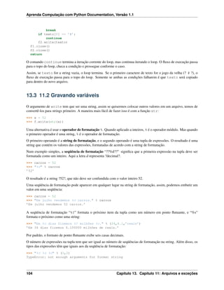 Aprenda Computação com Python Documentation, Versão 1.1
break
if texto[0] == ’#’:
continue
f2.write(texto)
f1.close()
f2.close()
return
O comando continue termina a iteração corrente do loop, mas continua iterando o loop. O ﬂuxo de execução passa
para o topo do loop, checa a condição e prossegue conforme o caso.
Assim, se texto for a string vazia, o loop termina. Se o primeiro caractere de texto for o jogo da velha (? # ?), o
ﬂuxo de execução passa para o topo do loop. Somente se ambas as condições falharem é que texto será copiado
para dentro do novo arquivo.
13.3 11.2 Gravando variáveis
O argumento de write tem que ser uma string, assim se quisermos colocar outros valores em um arquivo, temos de
convertê-los para strings primeiro. A maneira mais fácil de fazer isso é com a função str:
>>> x = 52
>>> f.write(str(x))
Uma alternativa é usar o operador de formatação %. Quando aplicado a inteiros, % é o operador módulo. Mas quando
o primeiro operador é uma string, % é o operador de formatação.
O primeiro operando é a string de formatação, e o segundo operando é uma tupla de expressões. O resultado é uma
string que contém os valores das expressões, formatadas de acordo com a string de formatação.
Num exemplo simples, a seqüência de formatação “??%d??” signiﬁca que a primeira expressão na tupla deve ser
formatada como um inteiro. Aqui a letra d representa ?decimal?.
>>> carros = 52
>>> "%d" % carros
’52’
O resultado é a string ?52?, que não deve ser confundida com o valor inteiro 52.
Uma seqüência de formatação pode aparecer em qualquer lugar na string de formatação, assim, podemos embutir um
valor em uma seqüência:
>>> carros = 52
>>> "Em julho vendemos %d carros." % carros
’Em julho vendemos 52 carros.’
A seqüência de formatação “%f” formata o próximo item da tupla como um número em ponto ﬂutuante, e “%s”
formata o próximo como uma string:
>>> "Em %d dias fizemos %f milhões %s." % (34,6.1,’reais’)
’Em 34 dias fizemos 6.100000 milhões de reais.’
Por padrão, o formato de ponto ﬂutuante exibe seis casas decimais.
O número de expressões na tupla tem que ser igual ao número de seqüências de formatação na string. Além disso, os
tipos das expressões têm que iguais aos da seqüência de formatação:
>>> "%d %d %d" % (1,2)
TypeError: not enough arguments for format string
104 Capítulo 13. Capítulo 11: Arquivos e exceções
 