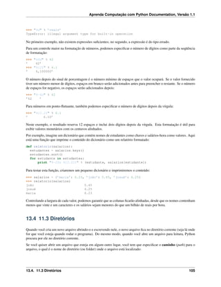 Aprenda Computação com Python Documentation, Versão 1.1
>>> "%d" % ’reais’
TypeError: illegal argument type for built-in operation
No primeiro exemplo, não existem expressões suﬁcientes; no segundo, a expressão é do tipo errado.
Para um controle maior na formatação de números, podemos especiﬁcar o número de dígitos como parte da seqüência
de formatação:
>>> "%6d" % 62
’ 62’
>>> "%12f" % 6.1
’ 6,100000’
O número depois do sinal de porcentagem é o número mínimo de espaços que o valor ocupará. Se o valor fornecido
tiver um número menor de dígitos, espaços em branco serão adicionados antes para preencher o restante. Se o número
de espaços for negativo, os espaços serão adicionados depois:
>>> "%-6d" % 62
’62 ’
Para números em ponto-ﬂutuante, também podemos especiﬁcar o número de dígitos depois da vírgula:
>>> "%12.2f" % 6.1
’ 6.10’
Neste exemplo, o resultado reserva 12 espaços e inclui dois dígitos depois da vírgula. Esta formatação é útil para
exibir valores monetários com os centavos alinhados.
Por exemplo, imagine um dicionário que contém nomes de estudantes como chaves e salários-hora como valores. Aqui
está uma função que imprime o conteúdo do dicionário como um relatório formatado:
def relatorio(salarios):
estudantes = salarios.keys()
estudantes.sort()
for estudante in estudantes:
print "%-20s %12.02f" % (estudante, salarios[estudante])
Para testar esta função, criaremos um pequeno dicionário e imprimiremos o conteúdo:
>>> salarios = {’maria’: 6.23, ’joão’: 5.45, ’josué’: 4.25}
>>> relatorio(salarios)
joão 5.45
josué 4.25
maria 6.23
Controlando a largura de cada valor, podemos garantir que as colunas ﬁcarão alinhadas, desde que os nomes contenham
menos que vinte e um caracteres e os salários sejam menores do que um bilhão de reais por hora.
13.4 11.3 Diretórios
Quando você cria um novo arquivo abrindo-o e escrevendo nele, o novo arquivo ﬁca no diretório corrente (seja lá onde
for que você esteja quando rodar o programa). Do mesmo modo, quando você abre um arquivo para leitura, Python
procura por ele no diretório corrente.
Se você quiser abrir um arquivo que esteja em algum outro lugar, você tem que especiﬁcar o caminho (path) para o
arquivo, o qual é o nome do diretório (ou folder) onde o arquivo está localizado:
13.4. 11.3 Diretórios 105
 