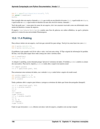 Aprenda Computação com Python Documentation, Versão 1.1
>>> f = open("/usr/share/dict/words", "r")
>>> print f.readline()
Aarhus
Este exemplo abre um arquivo chamado words que reside em um diretório de nome dict, o qual reside em share,
o qual reside em usr, o qual reside no diretório de mais alto nível do sistema, chamado /.
Você não pode usar / como parte do nome de um arquivo; ela é um caractere reservado como um delimitador entre
nomes de diretórios e nomes de arquivos.
O arquivo /usr/share/dict/words contém uma lista de palavras em ordem alfabética, na qual a primeira
palavra é o nome de uma universidade Dinamarquesa.
13.5 11.4 Pickling
Para colocar valores em um arquivo, você tem que convertê-los para strings. Você já viu como fazer isto com str:
>>> f.write (str(12.3))
>>> f.write (str([1,2,3]))
O problema é que quando você lê de volta o valor, você tem uma string. O Tipo original da informação foi perdido.
De fato, você não pode sequer dizer onde começa um valor e termina outro:
>>> f.readline()
?12.3[1, 2, 3]?
A solução é o pickling, assim chamado porque ?preserva? estruturas de dados. O módulo pickel contém os coman-
dos necessários. Para usá-lo, importe pickle e então abra o arquivo da maneira usual:
>>> import pickle
>>> f = open(?test.pck?, ?w?)
Para armazenar uma estrutura de dados, use o método dump e então feche o arquivo do modo usual:
>>> pickle.dump(12.3, f)
>>> pickle.dump([1,2,3], f)
>>> f.close()
Então, podemos abrir o arquivo para leitura e carregar as estruturas de dados que foram descarregadas (dumped):
>>> f = open(?test.pck?, ?r?)
>>> x = pickle.load(f)
>>> x
12,3
>>> type(x)
<type ?float?>
>>> y = pickle.load(f)
>>> y
[1, 2, 3]
>>> type(y)
<type ?list?>
Cada vez que invocamos load, obtemos um único valor do arquivo, completo com seu tipo original.
106 Capítulo 13. Capítulo 11: Arquivos e exceções
 
