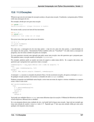 Aprenda Computação com Python Documentation, Versão 1.1
13.6 11.5 Exceções
Whenever que um erro em tempo de execução acontece, ele gera uma exceção. Usualmente, o programa pára e Python
exibe uma mensagem de erro.
Por exemplo, dividir por zero gera uma exceção:
>>> print 55/0
ZeroDivisionError: integer division or modulo
Do mesmo modo, acessar um item de lista inexistente:
>>> a = []
>>> print a[5]
IndexError: list index out of range
Ou acessar uma chave que não está em um dicionário:
>>> b = {}
>>> print b[?what?]
KeyError: what
Em cada caso, a mensagem de erro tem duas partes: o tipo do erro antes dos dois pontos, e especiﬁcidades do
erro depois dos dois pontos. Normalmente Python também exibe um ?*traceback*? de onde estava a execução do
programa, mas nós temos omitido esta parte nos exemplos.
Às vezes queremos executar uma operação que pode causar uma exceção, mas não queremos que o programa pare.
Nós podemos tratar a exceção usando as instruções try e except.
Por exemplo, podemos pedir ao usuário um nome de arquivo e então tentar abrí-lo. Se o arquivo não existe, não
queremos que o programa trave; queremos tratar a exceção:
nomedoarquivo = raw_input(?Entre com o nome do arquivo: ?)
try:
f = open (nomedoarquivo, ?r?)
except:
print ?Não existe arquivo chamado?, nomedoarquivo
A instrução try executa os comandos do primeiro bloco. Se não ocorrerem exceções, ele ignora a instrução except.
Se qualquer exceção acontece, ele executa os comandos do ramo except e continua.
Podemos encapsular esta habilidade numa função: existe toma um nome de arquivo e retorna verdadeiro se o arquivo
existe e falso se não existe:
def existe(nomedoarquivo)
try:
f = open(nomedoarquivo)
f.close()
return 1
except:
return 0
Você pode usar múltiplos blocos except para tratar diferentes tipos de exceções. O Manual de Referência de Python
(Python Reference Manual) tem os detalhes.
Se o seu programa detecta uma condição de erro, você pode fazê-lo lançar uma exceção. Aqui está um exemplo que
toma uma entrada do usuário e testa se o valor é 17. Supondo que 17 não seja uma entrada válida por uma razão
qualquer, nós lançamos uma exceção.
13.6. 11.5 Exceções 107
 