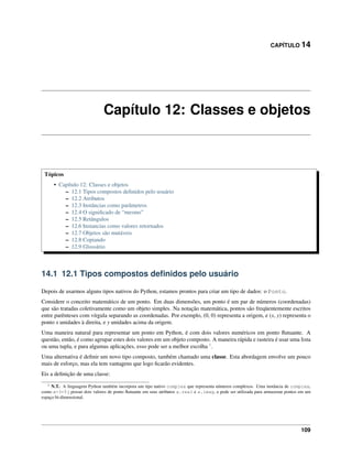 CAPÍTULO 14
Capítulo 12: Classes e objetos
Tópicos
• Capítulo 12: Classes e objetos
– 12.1 Tipos compostos deﬁnidos pelo usuário
– 12.2 Atributos
– 12.3 Instâncias como parâmetros
– 12.4 O signiﬁcado de “mesmo”
– 12.5 Retângulos
– 12.6 Instancias como valores retornados
– 12.7 Objetos são mutáveis
– 12.8 Copiando
– 12.9 Glossário
14.1 12.1 Tipos compostos deﬁnidos pelo usuário
Depois de usarmos alguns tipos nativos do Python, estamos prontos para criar um tipo de dados: o Ponto.
Considere o conceito matemático de um ponto. Em duas dimensões, um ponto é um par de números (coordenadas)
que são tratadas coletivamente como um objeto simples. Na notação matemática, pontos são freqüentemente escritos
entre parênteses com vírgula separando as coordenadas. Por exemplo, (0, 0) representa a origem, e (x, y) representa o
ponto x unidades à direita, e y unidades acima da origem.
Uma maneira natural para representar um ponto em Python, é com dois valores numéricos em ponto ﬂutuante. A
questão, então, é como agrupar estes dois valores em um objeto composto. A maneira rápida e rasteira é usar uma lista
ou uma tupla, e para algumas aplicações, esso pode ser a melhor escolha 1
.
Uma alternativa é deﬁnir um novo tipo composto, também chamado uma classe. Esta abordagem envolve um pouco
mais de esforço, mas ela tem vantagens que logo ﬁcarão evidentes.
Eis a deﬁnição de uma classe:
1 N.T.: A linguagem Python também incorpora um tipo nativo complex que representa números complexos. Uma instância de complex,
como a=3+5j possui dois valores de ponto ﬂutuante em seus atributos a.real e a.imag, e pode ser utilizada para armazenar pontos em um
espaço bi-dimensional.
109
 