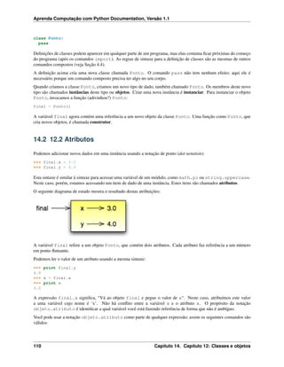 Aprenda Computação com Python Documentation, Versão 1.1
class Ponto:
pass
Deﬁnições de classes podem aparecer em qualquer parte de um programa, mas elas costuma ﬁcar próximas do começo
do programa (após os comandos import). As regras de sintaxe para a deﬁnição de classes são as mesmas de outros
comandos compostos (veja Seção 4.4).
A deﬁnição acima cria uma nova classe chamada Ponto. O comando pass não tem nenhum efeito; aqui ele é
necessário porque um comando composto precisa ter algo no seu corpo.
Quando criamos a classe Ponto, criamos um novo tipo de dado, também chamado Ponto. Os membros deste novo
tipo são chamados instâncias deste tipo ou objetos. Criar uma nova instância é instanciar. Para instanciar o objeto
Ponto, invocamos a função (adivinhou?) Ponto:
final = Ponto()
A variável final agora contém uma referência a um novo objeto da classe Ponto. Uma função como Ponto, que
cria novos objetos, é chamada construtor.
14.2 12.2 Atributos
Podemos adicionar novos dados em uma instância usando a notação de ponto (dot notation):
>>> final.x = 3.0
>>> final.y = 4.0
Esta sintaxe é similar à sintaxe para acessar uma variável de um módulo, como math.pi ou string.uppercase.
Neste caso, porém, estamos acessando um item de dado de uma instância. Estes itens são chamados atributos.
O seguinte diagrama de estado mostra o resultado destas atribuições:
A variável final refere a um objeto Ponto, que contém dois atributos. Cada atributo faz referência a um número
em ponto ﬂutuante.
Podemos ler o valor de um atributo usando a mesma sintaxe:
>>> print final.y
4.0
>>> x = final.x
>>> print x
3.0
A expressão final.x signiﬁca, “Vá ao objeto final e pegue o valor de x“. Neste caso, atribuímos este valor
a uma variável cujo nome é ‘x’. Não há conﬂito entre a variável x e o atributo x. O propósito da notação
objeto.atributo é identiﬁcar a qual variável você está fazendo referência de forma que não é ambíguo.
Você pode usar a notação objeto.atributo como parte de qualquer expressão; assim os seguintes comandos são
válidos:
110 Capítulo 14. Capítulo 12: Classes e objetos
 