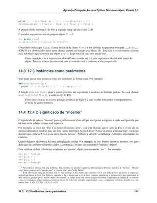 Aprenda Computação com Python Documentation, Versão 1.1
print ’(’ + str(final.x) + ’, ’ + str(final.y) + ’)’
distAoQuadrado = final.x * final.x + final.y * final.y
A primeira linha imprime (3.0, 4.0); a segunda linha calcula o valor 25.0.
É tentador imprimir o valor do próprio objeto final:
>>> print final
<__main__.Ponto instance at 80f8e70>
O resultado indica que final é uma instância da classe Ponto e foi deﬁnida no prgrama principal: __main__.
80f8e70 é o identiﬁcador único deste objeto, escrito em hexadecimal (base 16). Esta não é provavelmente a forma
mais informativa para mostrar um objeto Ponto. Logo você irá ver como mudar isso.
Como exercício, crie e imprima um objeto Ponto, e então use id para imprimir o identiﬁcador único do
objeto. Traduza a forma hexadecimal para a forma decimal e conﬁrme se são compatíveis.
14.3 12.3 Instâncias como parâmetros
Você pode passar uma instância como um parâmetro da forma usual. Por exemplo:
def mostrarPonto(p):
print ’(’ + str(p.x) + ’, ’ + str(p.y) + ’)’
A função mostrarPonto pega o ponto (p) como um argumento e mostra-o no formato padrão. Se você chamar
mostrarPonto(final), a saída será (3.0, 4.0).
Como um exercício, re-escreva a função distância da Seção 5.2 para receber dois pontos como parâmetros,
ao invés de quatro números.
14.4 12.4 O signiﬁcado de “mesmo”
O signiﬁcado da palavra “mesmo” parece perfeitamente claro até que você pense a respeito, e então você percebe que
há mais nesta palavra do que você esperava.
Por exemplo, se você diz “Cris e eu temos o mesmo carro”, você está dizendo que o carro de Cris e o seu são do
mesmo fabricante e modelo, mas são dois carros diferentes. Se você disser “Cris e eu temos a mesma mãe”, você está
dizendo que a mãe de Cris e a sua, são a mesma pessoa 2
. Portanto a idéia de ‘semelhança’ é diferente dependendo do
contexto.
Quando falamos de objetos, há uma ambigüidade similar. Por exemplo, se dois Pontos forem os mesmos, isto quer
dizer que eles contêm os mesmos dados (coordenadas) ou que são realmente o “mesmo” objeto?
Para veriﬁcar se duas referências se referem ao ‘mesmo’ objeto, use o operador ‘==’ 3
. Por exemplo:
>>> p1 = Ponto()
>>> p1.x = 3
>>> p1.y = 4
>>> p2 = Ponto()
2 Nem todos os idiomas têm este problema. Por exemplo, em alemão há palavras diferentes para diferentes sentidos de “mesmo”. “Mesmo
carro” nesse contexto seria “gleiche Auto”, e “mesma mãe” seria “selbe Mutter”.
3 XXX LR: Eu não diria que devemos usar == para veriﬁcar se dois objetos são o mesmo. Isto é uma falha do livro que talvez se origine no
original que falava de Java. Em Python o operador is faz o mesmo que o == de Java: compara referências, e portanto serve para determinar se
duas variáveis apontam para o mesmo objeto. No entanto, a o código acima está correto porque em Python a implemetação default de == (método
__eq__) é comparar o id das instâncias, porém as classes list e dict, por exemplo, implementam __eq__ comparando os valores contidos (ex.: isto
retorna True: l1 = [1,2,3]; l2 = [1,2,3]; l1 == l2).
14.3. 12.3 Instâncias como parâmetros 111
 