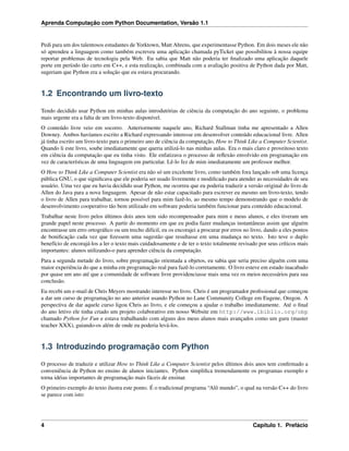 Aprenda Computação com Python Documentation, Versão 1.1
Pedi para um dos talentosos estudantes de Yorktown, Matt Ahrens, que experimentasse Python. Em dois meses ele não
só aprendeu a linguagem como também escreveu uma aplicação chamada pyTicket que possibilitou à nossa equipe
reportar problemas de tecnologia pela Web. Eu sabia que Matt não poderia ter ﬁnalizado uma aplicação daquele
porte em período tão curto em C++, e esta realização, combinada com a avaliação positiva de Python dada por Matt,
sugeriam que Python era a solução que eu estava procurando.
1.2 Encontrando um livro-texto
Tendo decidido usar Python em minhas aulas introdutórias de ciência da computação do ano seguinte, o problema
mais urgente era a falta de um livro-texto disponível.
O conteúdo livre veio em socorro. Anteriormente naquele ano, Richard Stallman tinha me apresentado a Allen
Downey. Ambos havíamos escrito a Richard expressando interesse em desenvolver conteúdo educacional livre. Allen
já tinha escrito um livro-texto para o primeiro ano de ciência da computação, How to Think Like a Computer Scientist.
Quando li este livro, soube imediatamente que queria utilizá-lo nas minhas aulas. Era o mais claro e proveitoso texto
em ciência da computação que eu tinha visto. Ele enfatizava o processo de reﬂexão envolvido em programação em
vez de características de uma linguagem em particular. Lê-lo fez de mim imediatamente um professor melhor.
O How to Think Like a Computer Scientist era não só um excelente livro, como também fora lançado sob uma licença
pública GNU, o que signiﬁcava que ele poderia ser usado livremente e modiﬁcado para atender as necessidades de seu
usuário. Uma vez que eu havia decidido usar Python, me ocorreu que eu poderia traduzir a versão original do livro de
Allen do Java para a nova linguagem. Apesar de não estar capacitado para escrever eu mesmo um livro-texto, tendo
o livro de Allen para trabalhar, tornou possível para mim fazê-lo, ao mesmo tempo demonstrando que o modelo de
desenvolvimento cooperativo tão bem utilizado em software poderia também funcionar para conteúdo educacional.
Trabalhar neste livro pelos últimos dois anos tem sido recompensador para mim e meus alunos, e eles tiveram um
grande papel neste processo. A partir do momento em que eu podia fazer mudanças instantâneas assim que alguém
encontrasse um erro ortográﬁco ou um trecho difícil, eu os encorajei a procurar por erros no livro, dando a eles pontos
de boniﬁcação cada vez que ﬁzessem uma sugestão que resultasse em uma mudança no texto. Isto teve o duplo
benefício de encorajá-los a ler o texto mais cuidadosamente e de ter o texto totalmente revisado por seus críticos mais
importantes: alunos utilizando-o para aprender ciência da computação.
Para a segunda metade do livro, sobre programação orientada a objetos, eu sabia que seria preciso alguém com uma
maior experiência do que a minha em programação real para fazê-lo corretamente. O livro esteve em estado inacabado
por quase um ano até que a comunidade de software livre providenciasse mais uma vez os meios necessários para sua
conclusão.
Eu recebi um e-mail de Chris Meyers mostrando interesse no livro. Chris é um programador proﬁssional que começou
a dar um curso de programação no ano anterior usando Python no Lane Community College em Eugene, Oregon. A
perspectiva de dar aquele curso ligou Chris ao livro, e ele começou a ajudar o trabalho imediatamente. Até o ﬁnal
do ano letivo ele tinha criado um projeto colaborativo em nosso Website em http://www.ibiblio.org/obp
chamado Python for Fun e estava trabalhando com alguns dos meus alunos mais avançados como um guru (master
teacher XXX), guiando-os além de onde eu poderia levá-los.
1.3 Introduzindo programação com Python
O processo de traduzir e utilizar How to Think Like a Computer Scientist pelos últimos dois anos tem conﬁrmado a
conveniência de Python no ensino de alunos iniciantes. Python simpliﬁca tremendamente os programas exemplo e
torna idéias importantes de programação mais fáceis de ensinar.
O primeiro exemplo do texto ilustra este ponto. É o tradicional programa “Alô mundo”, o qual na versão C++ do livro
se parece com isto:
4 Capítulo 1. Prefácio
 