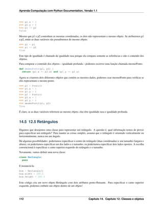 Aprenda Computação com Python Documentation, Versão 1.1
>>> p2.x = 3
>>> p2.y = 4
>>> p1 == p2
False
Mesmo que p1 e p2 contenham as mesmas coordenadas, os dois não representam o mesmo objeto. Se atribuirmos p1
a p2, então as duas variáveis são pseudônimos do mesmo objeto.
>>> p2 = p1
>>> p1 == p2
True
Este tipo de igualdade é chamado de igualdade rasa porque ela compara somente as referências e não o conteúdo dos
objetos.
Para comparar o conteúdo dos objetos – igualdade profunda – podemos escrever uma função chamada mesmoPonto:
def mesmoPonto(p1, p2) :
return (p1.x == p2.x) and (p1.y == p2.y)
Agora se criarmos dois diferentes objetos que contém os mesmos dados, podemos usar mesmoPonto para veriﬁcar se
eles representam o mesmo ponto.
>>> p1 = Ponto()
>>> p1.x = 3
>>> p1.y = 4
>>> p2 = Ponto()
>>> p2.x = 3
>>> p2.y = 4
>>> mesmoPonto(p1, p2)
True
É claro, se as duas variáveis referirem ao mesmo objeto, elas têm igualdade rasa e igualdade profunda.
14.5 12.5 Retângulos
Digamos que desejemos uma classe para representar um retângulo. A questão é, qual informação temos de prover
para especiﬁcar um retângulo? Para manter as coisas simples, assuma que o retângulo é orientado verticalmente ou
horizontalmente, nunca em um ângulo.
Há algumas possibilidades: poderíamos especiﬁcar o centro do retângulo (duas coordenadas) e seu tamanho (largura e
altura); ou poderíamos especiﬁcar um dos lados e o tamanho; ou poderíamos especiﬁcar dois lados opostos. A escolha
convencional é especiﬁcar o canto superior esquerdo do retângulo e o tamanho.
Novamente, vamos deﬁnir uma nova classe:
class Rectangle:
pass
E instanciá-la:
box = Rectangle()
box.width = 100.0
box.height = 200.0
Este código cria um novo objeto Retângulo com dois atributos ponto-ﬂutuante. Para especiﬁcar o canto superior
esquerdo, podemos embutir um objeto dentro de um objeto!
112 Capítulo 14. Capítulo 12: Classes e objetos
 