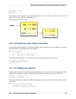 Aprenda Computação com Python Documentation, Versão 1.1
box.corner = Ponto()
box.corner.x = 0.0;
box.corner.y = 0.0;
A expressão box.corner.x signiﬁca, “vá ao objeto referenciado por ‘box’ e selecione o atributo ‘corner’; então vá ao
objeto ‘corner’ e deste, selecione o atributo de nome ‘x”’.
A ﬁgura mostra o estado deste objeto:
14.6 12.6 Instancias como valores retornados
Funções podem retornar instâncias. Por exemplo, ﬁndCenter pega um Retângulo como um argumento e retorna um
Ponto que contem as coordenadas do centro do retângulo:
def findCenter(box):
p = Ponto()
p.x = box.corner.x + box.width/2.0
p.y = box.corner.y + box.height/2.0
Para chamar esta função, passe ‘box’ como um argumento e coloque o resultado em uma variável.
>>> center = findCenter(box)
>>> print mostrarPonto(center)
(50.0, 100.0)
14.7 12.7 Objetos são mutáveis
Podemos mudar o estado de um objeto fazendo uma atribuição a um dos seus atributos. Por exemplo, para mudar o
tamanho de um retângulo sem mudar sua posição, podemos modiﬁcar os valores de sua largura e altura. Veja:
box.width = box.width + 50
box.height = box.height + 100
Poderíamos encapsular este código em um método e generaliza-lo para aumentar o tamanho deste retângulo em qual-
quer medida:
def growRect(box, dwidth, dheight) :
box.width = box.width + dwidth
box.height = box.height + dheight
14.6. 12.6 Instancias como valores retornados 113
 
