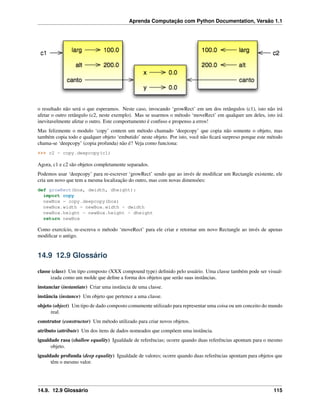 Aprenda Computação com Python Documentation, Versão 1.1
o resultado não será o que esperamos. Neste caso, invocando ‘growRect’ em um dos retângulos (c1), isto não irá
afetar o outro retângulo (c2, neste exemplo). Mas se usarmos o método ‘moveRect’ em qualquer um deles, isto irá
inevitavelmente afetar o outro. Este comportamento é confuso e propenso a erros!
Mas felizmente o modulo ‘copy’ contem um método chamado ‘deepcopy’ que copia não somente o objeto, mas
também copia todo e qualquer objeto ‘embutido’ neste objeto. Por isto, você não ﬁcará surpreso porque este método
chama-se ‘deepcopy’ (copia profunda) não é? Veja como funciona:
>>> c2 = copy.deepcopy(c1)
Agora, c1 e c2 são objetos completamente separados.
Podemos usar ‘deepcopy’ para re-escrever ‘growRect’ sendo que ao invés de modiﬁcar um Rectangle existente, ele
cria um novo que tem a mesma localização do outro, mas com novas dimensões:
def growRect(box, dwidth, dheight):
import copy
newBox = copy.deepcopy(box)
newBox.width = newBox.width + dwidth
newBox.height = newBox.height + dheight
return newBox
Como exercício, re-escreva o método ‘moveRect’ para ele criar e retornar um novo Rectangle ao invés de apenas
modiﬁcar o antigo.
14.9 12.9 Glossário
classe (class) Um tipo composto (XXX compound type) deﬁnido pelo usuário. Uma classe também pode ser visual-
izada como um molde que deﬁne a forma dos objetos que serão suas instâncias.
instanciar (instantiate) Criar uma instância de uma classe.
instância (instance) Um objeto que pertence a uma classe.
objeto (object) Um tipo de dado composto comumente utilizado para representar uma coisa ou um conceito do mundo
real.
construtor (constructor) Um método utilizado para criar novos objetos.
atributo (attribute) Um dos itens de dados nomeados que compõem uma instância.
igualdade rasa (shallow equality) Igualdade de referências; ocorre quando duas referências apontam para o mesmo
objeto.
igualdade profunda (deep equality) Igualdade de valores; ocorre quando duas referências apontam para objetos que
têm o mesmo valor.
14.9. 12.9 Glossário 115
 