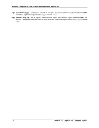 Aprenda Computação com Python Documentation, Versão 1.1
cópia rasa (shallow copy) Ato de copiar o conteúdo de um objeto, incluindo as referências a objetos embutidos (XXX
embedded); implementada pela função copy do módulo copy.
cópia profunda (deep copy) Ato de copiar o conteúdo de um objeto, bem como dos objetos embutidos (XXX em-
bedded), e dos objetos embutidos nestes, e assim por diante; implementada pela função deepcopy do módulo
copy.
116 Capítulo 14. Capítulo 12: Classes e objetos
 