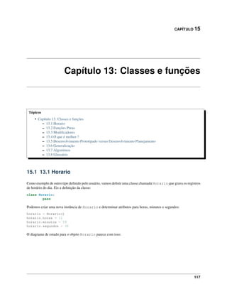 CAPÍTULO 15
Capítulo 13: Classes e funções
Tópicos
• Capítulo 13: Classes e funções
– 13.1 Horario
– 13.2 Funções Puras
– 13.3 Modiﬁcadores
– 13.4 O que é melhor ?
– 13.5 Desenvolvimento Prototipado versus Desenvolvimento Planejamento
– 13.6 Generalização
– 13.7 Algoritmos
– 13.8 Glossário
15.1 13.1 Horario
Como exemplo de outro tipo deﬁnido pelo usuário, vamos deﬁnir uma classe chamada Horario que grava os registros
de horário do dia. Eis a deﬁnição da classe:
class Horario:
pass
Podemos criar uma nova instância de Horario e determinar atributos para horas, minutos e segundos:
horario = Horario()
horario.horas = 11
horario.minutos = 59
horario.segundos = 30
O diagrama de estado para o objeto Horario parece com isso:
117
 