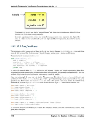 Aprenda Computação com Python Documentation, Versão 1.1
Como exercício, escreva uma função ‘imprimirHorario’ que tenha como argumento um objeto Horario e
imprima-o na forma horas:minutos:segundos.
Como um segundo exercício, escreva uma função booleana que tenha como argumento dois objetos Ho-
rario, h1 e h2, e retorne verdadeiro (1) se h1 vem depois de h2 cronologicamente, do contrário, retorne
falso (0).
15.2 13.2 Funções Puras
Nas próximas sessões, vamos escrever duas versões de uma função chamada adicionaHorario, que calcula a
soma de dois horários. Elas vão demonstrar 2 tipos de funções: funções puras e funções modiﬁcadoras.
Segue uma versão tosca de somaHorario:
def somaHorario(h1, h2):
soma = Horario()
soma.horas = h1.horas + h2.horas
soma.minutos = h1.minutos + h2.minutos
soma.segundos = h1.segundos + h2.segundos
return soma
A função cria um novo objeto Horario, inicializa os seus atributos, e retorna uma referência para o novo objeto. Isso
é chamado de função pura pois ela não modiﬁca nenhum dos objetos que são passados como parâmetros e não tem
nenhum efeito colateral, como imprimir um valor ou pegar entrada do usuário.
Aqui está um exemplo de como usar esta função. Nós vamos criar dois objetos Horario: horarioAtual, que
contém o horário atual; e horarioDoPao, que contém a quantidade de tempo que a máquina de fazer pão gasta
para fazer pão. Então vamos usar somaHorario para tentar saber quando o pão estará pronto. Se você não tiver
terminado de escrever imprimirHorario ainda, de uma olhada na seção 14.2 antes de você continuar isso:
>>> horarioAtual = Horario()
>>> horarioAtual.horas = 9
>>> horarioAtual.minutos = 14
>>> horarioAtual.segundos = 30
>>> horarioDoPao = Horario()
>>> horarioDoPao.horas = 3
>>> horarioDoPao.minutos = 35
>>> horarioDoPao.segundos = 0
>>> horarioTermino = somaHorario(horarioAtual, horarioDoPao)
>>> imprimirHorario(horarioTermino)
A saída deste programa é 12:49:30, o que é correto. Por outro lado, existem casos onde o resultado não é correto. Você
pode pensar em algum ?
118 Capítulo 15. Capítulo 13: Classes e funções
 
