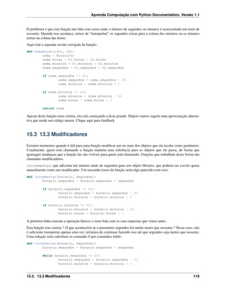 Aprenda Computação com Python Documentation, Versão 1.1
O problema é que esta função não lida com casos onde o número de segundos ou minutos é acrescentado em mais de
sessenta. Quando isso acontece, temos de “transportar” os segundos extras para a coluna dos minutos ou os minutos
extras na coluna das horas.
Aqui está a segunda versão corrigida da função:
def somaHorario(t1, t2):
soma = Horario()
soma.horas = t1.horas + t2.horas
soma.minutos = t1.minutos + t2.minutos
soma.segundos = t1.segundos + t2.segundos
if soma.segundos >= 60:
soma.segundos = soma.segundos - 60
soma.minutos = soma.minutos + 1
if soma.minutos >= 60:
soma.minutos = soma.minutos - 60
soma.horas = soma.horas + 1
return soma
Apesar desta função estar correta, ela está começando a ﬁcar grande. Depois vamos sugerir uma aproximação alterna-
tiva que rende um código menor. Clique aqui para feedback
15.3 13.3 Modiﬁcadores
Existem momentos quando é útil para uma função modiﬁcar um ou mais dos objetos que ela recebe como parâmetro.
Usualmente, quem está chamando a função mantém uma referência para os objetos que ele passa, de forma que
quaisquer mudanças que a função faz são visíveis para quem está chamando. Funções que trabalham desta forma são
chamadas modiﬁcadores.
incrementar, que adiciona um número dado de segundos para um objeto Horario, que poderia ser escrito quase
naturalmente como um modiﬁcador. Um rascunho tosco da função seria algo parecido com isso:
def incrementar(horario, segundos):
horario.segundos = horario.segundos + segundos
if horario.segundos >= 60:
horario.segundos = horario.segundos - 60
horario.minutos = horario.minutos + 1
if horario.minutos >= 60:
horario.minutos = horario.minutos - 60
horario.horas = horario.horas + 1
A primeira linha executa a operação básica; o resto lida com os caso especiais que vimos antes.
Esta função esta correta ? O que aconteceria se o parametro segundos for muito maior que sessenta ? Nesse caso, não
é suﬁciente transportar apenas uma vez; teríamos de continuar fazendo isso até que segundos seja menor que sessenta.
Uma solução seria substituir os comando if por comandos while:
def incrementar(horario, segundos):
horario.segundos = horario.segundos + segundos
while horario.segundos >= 60:
horario.segundos = horario.segundos - 60
horario.minutos = horario.minutos + 1
15.3. 13.3 Modiﬁcadores 119
 
