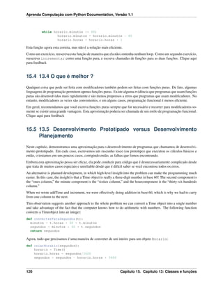 Aprenda Computação com Python Documentation, Versão 1.1
while horario.minutos >= 60:
horario.minutos = horario.minutos - 60
horario.horas = horario.horas + 1
Esta função agora esta correta, mas não é a solução mais eﬁciente.
Como um exercício, reescreva esta função de maneira que ela não contenha nenhum loop. Como um segundo exercício,
reescreva incrementar como uma função pura, e escreva chamadas de funções para as duas funções. Clique aqui
para feedback
15.4 13.4 O que é melhor ?
Qualquer coisa que pode ser feita com modiﬁcadores também podem ser feitas com funções puras. De fato, algumas
linguagens de programação permitem apenas funções puras. Existe alguma evidência que programas que usam funções
puras são desenvolvidos mais rapidamente e são menos propensos a erros que programas que usam modiﬁcadores. No
entanto, modiﬁcadores as vezes são convenientes, e em alguns casos, programação funcional é menos eﬁciente.
Em geral, recomendamos que você escreva funções puras sempre que for necessário e recorrer para modiﬁcadores so-
mente se existir uma grande vantagem. Esta aproximação poderia ser chamada de um estilo de programação funcional.
Clique aqui para feedback
15.5 13.5 Desenvolvimento Prototipado versus Desenvolvimento
Planejamento
Neste capítulo, demonstramos uma aproximação para o desenvolvimento de programas que chamamos de desenvolvi-
mento prototipado. Em cada caso, escrevemos um rascunho tosco (ou prototipo) que executou os cálculos básicos e
então, o testamos em uns poucos casos, corrigindo então, as falhas que fomos encontrando.
Embora esta aproximação possa ser eﬁcaz, ela pode conduzir para código que é desnecessariamente complicado desde
que trata de muitos casos especiais e unreliable desde que é difícil saber se você encontrou todos os erros.
An alternative is planned development, in which high-level insight into the problem can make the programming much
easier. In this case, the insight is that a Time object is really a three-digit number in base 60! The second component is
the “ones column,” the minute component is the “sixties column,” and the hourcomponent is the “thirty-six hundreds
column.”
When we wrote addTime and increment, we were effectively doing addition in base 60, which is why we had to carry
from one column to the next.
This observation suggests another approach to the whole problem we can convert a Time object into a single number
and take advantage of the fact that the computer knows how to do arithmetic with numbers. The following function
converts a Timeobject into an integer:
def converterParaSegundos(t):
minutos = t.horas * 60 + t.minutos
segundos = minutos * 60 + t.segundos
return segundos
Agora, tudo que precisamos é uma maneira de converter de um inteiro para um objeto Horario:
def criarHorario(segundos):
horario = Time()
horario.horas = segundos/3600
segundos = segundos - horario.horas * 3600
120 Capítulo 15. Capítulo 13: Classes e funções
 