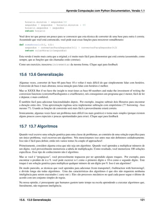 Aprenda Computação com Python Documentation, Versão 1.1
horario.minutos = segundos/60
segundos = segundos - horario.minutos * 60
horario.segundos = segundos
return horario
Você deve ter que pensar um pouco para se convencer que esta técnica de converter de uma base para outra é correta.
Assumindo que você está convencido, você pode usar essas funções para reescrever somaHorario:
def somaHorario(t1, t2):
segundos = converterParaSegundos(t1) + converterParaSegundos(t2)
return criarHorario(segundos)
Esta versão é muito mais curta que a original, e é muito mais fácil para demonstrar que está correta (assumindo, como
sempre, que as funções que são chamadas estão corretas).
Como um exercício, reescreva incrementar da mesma forma. Clique aqui para feedback
15.6 13.6 Generalização
Algumas vezes, converter de base 60 para base 10 e voltar é mais difícil do que simplesmente lidar com horários.
Conversão de base é mais abstrata; nossa intuição para lidar com horários é melhor.
Mas se XXXX But if we have the insight to treat times as base 60 numbers and make the investment of writing the
conversion functions (converterParaSeguntos e criarHorario), nós conseguimos um programa que é menor, fácil de ler
e depurar, e mais conﬁável.
É também fácil para adicionar funcionalidades depois. Por exemplo, imagine subtrair dois Horarios para encontrar
a duração entre eles. Uma aproximação ingênua seria implementar subtração com empréstimo (?? borrowing - Isso
mesmo ??). Usando as funções de conversão será mais fácil e provavelmente estará correto.
Ironicamente, algumas vezes fazer um problema mais difícil (ou mais genérico) o torna mais simples (porque existem
alguns poucos casos especiais e poucas oportunidades para errar). Clique aqui para feedback
15.7 13.7 Algoritmos
Quando você escreve uma solução genérica para uma classe de problemas, ao contrário de uma solução especíﬁca para
um único problema, você escreveu um algorítmo. Nós mencionamos isso antes mas não deﬁnimos cuidadosamente.
Isso não é fácil para deﬁnir, então nós vamos tentar //a couple of approaches//.
Primeiramente, considere alguma coisa que não seja um algorítmo. Quando você aprendeu a multiplicar números de
um dígito, você provavelmente memorizou a tabela de multiplicação. Como resultado, você memorizou 100 soluções
especíﬁcas. Esse tipo de conhecimento não é algorítmo.
Mas se você é “preguiçoso”, você provavelmente trapaceou por ter aprendido alguns truques. Por exemplo, para
encontrar o produto de n e 9, você pode escrever n-1 como o primeiro dígito e 10-n como o segundo dígito. Este
truque é um solução genérica para multiplicar qualquer número de um dígito por 9. Isso é um algoritmo!
De modo parecido, as técnicas que você aprendeu para adicionar //com transporte//, //subtraction with borrowing//,
e divisão longa são todas algorítmos. Uma das características dos algorítmos é que eles não requerem nenhuma
inteligência para serem executados ( carry out ). Eles são processos mecânicos no qual cada passo segue o último de
acordo com um conjunto simples de regras.
Na nossa opinião, é preocupante que humanos gastem tanto tempo na escola aprendendo a executar algoritmos que,
literalmente, não requerem inteligência.
15.6. 13.6 Generalização 121
 
