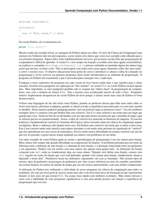 Aprenda Computação com Python Documentation, Versão 1.1
#include <iostream.h>
void main()
{
cout << "Alô, mundo." << endl;
}
Na versão Python, ele se transforma em:
print "Alô, Mundo!"
Mesmo sendo um exemplo trivial, as vantagens do Python saltam aos olhos. O curso de Ciência da Computação I que
ministro em Yorktown não tem pré-requisitos, assim, muitos dos alunos que veem esse exemplo estão olhando para o
seu primeiro programa. Alguns deles estão indubitavelmente nervosos, por já terem ouvido falar que programação de
computadores é difícil de aprender. A versão C++ tem sempre me forçado a escolher entre duas opções insatisfatórias:
ou explicar os comandos #include, void main(), {, e } e arriscar confundir ou intimidar alguns dos alunos logo
assim que iniciam, ou dizer a eles “Não se preocupem com todas estas coisas agora; falaremos sobre elas mais tarde,”
e correr o mesmo risco. O objetivo educacional neste ponto do curso é introduzir os alunos à idéia de comando em
programação e vê-los escrever seu primeiro programa, deste modo introduzindo-os ao ambiente de programação. O
programa em Python tem exatamente o que é necessário para conseguir isto, e nada mais.
Comparar o texto explicativo do programa em cada versão do livro ilustra ainda mais o que signiﬁca para o aluno
iniciante. Existem treze parágrafos de explicação do “Alô, mundo!” na versão C++; na versão Python existem apenas
dois. Mais importante, os onze parágrafos perdidos não se ocupam das “idéias chave” da programação de computa-
dores, mas com a minúcia da sintaxe C++. Vejo a mesma coisa acontecendo através de todo o livro. Parágrafos
inteiros simplesmente desaparecem da versão Python do texto porque a sintaxe muito mais clara de Python os torna
desnecessários.
Utilizar uma linguagem de tão alto nível como Python, permite ao professor deixar para falar mais tarde sobre os
níveis mais baixos, próximos à máquina, quando os alunos já terão a experiência necessária para ver com mais sentido
os detalhes. Desta maneira podemos pedagogicamente “por em primeiro lugar as primeiras coisas”. Um dos melhores
exemplos disto é a maneira com que Python lida com variáveis. Em C++ uma variável é um nome para um lugar que
guarda uma coisa. Variáveis têm de ser declaradas com seu tipo pelo menos em parte por que o tamanho do lugar a que
se referem precisa ser predeterminado. Assim, a idéia de variável ﬁca amarrada ao hardware da máquina. O conceito
poderoso e fundamental de variável já é bastante difícil para o aluno iniciante (tanto em ciência da computação quanto
em álgebra). Bytes e endereços não ajudam neste caso. Em Python uma variável é um nome que se refere a uma coisa.
Este é um conceito muito mais intuitivo para alunos iniciantes e está muito mais próximo do signiﬁcado de “variável”
que eles aprenderam em seus cursos de matemática. Eu tive muito menos diﬁculdade em ensinar variáveis este ano do
que tive no passado, e gastei menos tempo ajudando aos alunos com problemas no uso delas.
Um outro exemplo de como Python ajuda no ensino e aprendizagem de programação é em sua sintaxe para função.
Meus alunos têm sempre tido grande diﬁculdade na compreensão de funções. O problema principal gira em torno da
diferença entre a deﬁnição de uma função e a chamada de uma função, e a distinção relacionada entre um parâmetro
e um argumento. Python vem em auxílio com uma sintaxe não apenas curta quanto bela. As deﬁnições de função
começam com def, então eu simplesmente digo aos meus alunos “Quando você deﬁne uma função, comece com
def, seguido do nome da função que você está deﬁnindo; quando você chama uma função, simplesmente chame-a
digitando o nome dela”. Parâmetros ﬁcam nas deﬁnições; argumentos vão com as chamadas. Não existem tipos de
retorno, tipos de parâmetro ou passagem de parâmetros por valor ou por referência no meio do caminho, permitindo-
me ensinar funções em menos da metade do tempo que isto me tomava anteriormente, com uma melhor compreensão.
A utilização do Python tem melhorado a efetividade de nosso programa em ciência da computação para todos os
estudantes. Eu vejo um nível geral de sucesso muito mais alto e um nível mais baixo de frustração do que experimentei
durante os dois anos em que ensinei C++. Eu avanço mais rápido com melhores resultados. Mais alunos deixam o
curso com a habilidade de criar programas signiﬁcativos e com uma atitude positiva em relação a experiência de
programação que isso traz.
1.3. Introduzindo programação com Python 5
 