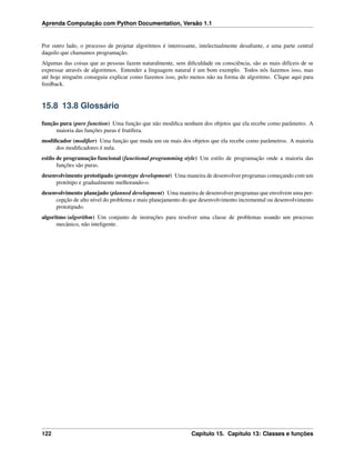 Aprenda Computação com Python Documentation, Versão 1.1
Por outro lado, o processo de projetar algoritmos é interessante, intelectualmente desaﬁante, e uma parte central
daquilo que chamamos programação.
Algumas das coisas que as pessoas fazem naturalmente, sem diﬁculdade ou consciência, são as mais difíceis de se
expressar através de algoritmos. Entender a linguagem natural é um bom exemplo. Todos nós fazemos isso, mas
até hoje ninguém conseguiu explicar como fazemos isso, pelo menos não na forma de algoritmo. Clique aqui para
feedback.
15.8 13.8 Glossário
função pura (pure function) Uma função que não modiﬁca nenhum dos objetos que ela recebe como parâmetro. A
maioria das funções puras é frutífera.
modiﬁcador (modiﬁer) Uma função que muda um ou mais dos objetos que ela recebe como parâmetros. A maioria
dos modiﬁcadores é nula.
estilo de programação funcional (functional programming style) Um estilo de programação onde a maioria das
funções são puras.
desenvolvimento prototipado (prototype development) Uma maneira de desenvolver programas começando com um
protótipo e gradualmente melhorando-o.
desenvolvimento planejado (planned development) Uma maneira de desenvolver programas que envolvem uma per-
cepção de alto nível do problema e mais planejamento do que desenvolvimento incremental ou desenvolvimento
prototipado.
algoritmo (algorithm) Um conjunto de instruções para resolver uma classe de problemas usando um processo
mecânico, não inteligente.
122 Capítulo 15. Capítulo 13: Classes e funções
 