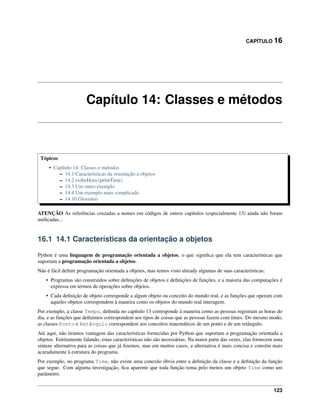 CAPÍTULO 16
Capítulo 14: Classes e métodos
Tópicos
• Capítulo 14: Classes e métodos
– 14.1 Características da orientação a objetos
– 14.2 exibeHora (printTime)
– 14.3 Um outro exemplo
– 14.4 Um exemplo mais complicado
– 14.10 Glossário
ATENÇÃO As referências cruzadas a nomes em códigos de outros capítulos (especialmente 13) ainda não foram
uniﬁcadas...
16.1 14.1 Características da orientação a objetos
Python é uma linguagem de programação orientada a objetos, o que signiﬁca que ela tem características que
suportam a programação orientada a objetos.
Não é fácil deﬁnir programação orientada a objetos, mas temos visto already algumas de suas características:
• Programas são construídos sobre deﬁnições de objetos e deﬁnições de funções, e a maioria das computações é
expressa em termos de operações sobre objetos.
• Cada deﬁnição de objeto corresponde a algum objeto ou conceito do mundo real, e as funções que operam com
aqueles objetos correspondem à maneira como os objetos do mundo real interagem.
Por exemplo, a classe Tempo, deﬁnida no capítulo 13 corresponde à maneira como as pessoas registram as horas do
dia, e as funções que deﬁnimos correspondem aos tipos de coisas que as pessoas fazem com times. Do mesmo modo,
as classes Ponto e Retângulo correspondem aos conceitos matemáticos de um ponto e de um retângulo.
Até aqui, não tiramos vantagem das características fornecidas por Python que suportam a programação orientada a
objetos. Estritamente falando, estas características não são necessárias. Na maior parte das vezes, elas fornecem uma
sintaxe alternativa para as coisas que já ﬁzemos, mas em muitos casos, a alternativa é mais concisa e convém mais
acuradamente à estrutura do programa.
Por exemplo, no programa Time, não existe uma conexão óbvia entre a deﬁnição da classe e a deﬁnição da função
que segue. Com alguma investigação, ﬁca aparente que toda função toma pelo menos um objeto Time como um
parâmetro.
123
 