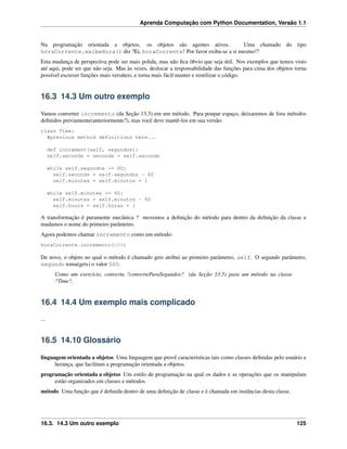 Aprenda Computação com Python Documentation, Versão 1.1
Na programação orientada a objetos, os objetos são agentes ativos. Uma chamado do tipo
horaCorrente.exibeHora() diz ?Ei, horaCorrente! Por favor exiba-se a si mesmo!?
Esta mudança de perspectiva pode ser mais polida, mas não ﬁca óbvio que seja útil. Nos exemplos que temos visto
até aqui, pode ser que não seja. Mas às vezes, deslocar a responsabilidade das funções para cima dos objetos torna
possível escrever funções mais versáteis, e torna mais fácil manter e reutilizar o código.
16.3 14.3 Um outro exemplo
Vamos converter incremento (da Seção 13.3) em um método. Para poupar espaço, deixaremos de fora métodos
deﬁnidos previamente(anteriormente?), mas você deve mantê-los em sua versão:
class Time:
#previous method definitions here...
def increment(self, segundos):
self.seconds = seconds + self.seconds
while self.segundos >= 60:
self.seconds = self.segundos - 60
self.minutes = self.minutos + 1
while self.minutes >= 60:
self.minutes = self.minutos - 60
self.hours = self.horas + 1
A transformação é puramente mecânica ? movemos a deﬁnição do método para dentro da deﬁnição da classe e
mudamos o nome do primeiro parâmetro.
Agora podemos chamar incremento como um método:
horaCorrente.incremento(500)
De novo, o objeto no qual o método é chamado gets atribui ao primeiro parâmetro, self. O segundo parâmetro,
segundo toma(gets) o valor 500.
Como um exercício, converta ?converteParaSegundos? (da Seção 13.5) para um método na classe
?Time?.
16.4 14.4 Um exemplo mais complicado
...
16.5 14.10 Glossário
linguagem orientada a objetos Uma linguagem que provê características tais como classes deﬁnidas pelo usuário e
herança, que facilitam a programação orientada a objetos.
programação orientada a objetos Um estilo de programação na qual os dados e as operações que os manipulam
estão organizados em classes e métodos.
método Uma função que é deﬁnida dentro de uma deﬁnição de classe e é chamada em instâncias desta classe.
16.3. 14.3 Um outro exemplo 125
 