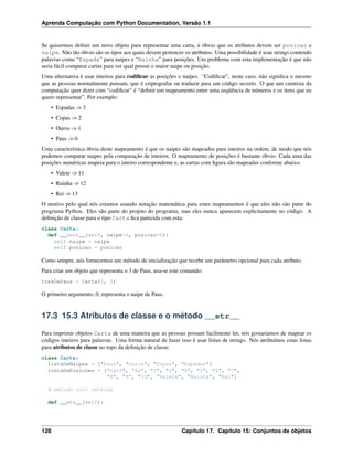 Aprenda Computação com Python Documentation, Versão 1.1
Se quisermos deﬁnir um novo objeto para representar uma carta, é óbvio que os atributos devem ser posicao e
naipe. Não tão óbvio são os tipos aos quais devem pertencer os atributos. Uma possibilidade é usar strings contendo
palavras como “Espada” para naipes e “Rainha” para posições. Um problema com esta implementação é que não
seria fácil comparar cartas para ver qual possui o maior naipe ou posição.
Uma alternativa é usar inteiros para codiﬁcar as posições e naipes. “Codiﬁcar”, neste caso, não signiﬁca o mesmo
que as pessoas normalmente pensam, que é criptografar ou traduzir para um código secreto. O que um cientista da
computação quer dizer com “codiﬁcar” é “deﬁnir um mapeamento entre uma seqüência de números e os itens que eu
quero representar”. Por exemplo:
• Espadas -> 3
• Copas -> 2
• Ouros -> 1
• Paus -> 0
Uma característica óbvia deste mapeamento é que os naipes são mapeados para inteiros na ordem, de modo que nós
podemos comparar naipes pela comparação de inteiros. O mapeamento de posições é bastante óbvio. Cada uma das
posições numéricas mapeia para o inteiro correspondente e, as cartas com ﬁgura são mapeadas conforme abaixo:
• Valete -> 11
• Rainha -> 12
• Rei -> 13
O motivo pelo qual nós estamos usando notação matemática para estes mapeamentos é que eles não são parte do
programa Python. Eles são parte do projeto do programa, mas eles nunca aparecem explicitamente no código. A
deﬁnição de classe para o tipo Carta ﬁca parecida com esta:
class Carta:
def __init__(self, naipe=0, posicao=0):
self.naipe = naipe
self.posicao = posicao
Como sempre, nós fornecemos um método de inicialização que recebe um parâmetro opcional para cada atributo.
Para criar um objeto que representa o 3 de Paus, usa-se este comando:
tresDePaus = Carta(0, 3)
O primeiro argumento, 0, representa o naipe de Paus.
17.3 15.3 Atributos de classe e o método __str__
Para imprimir objetos Carta de uma maneira que as pessoas possam facilmente ler, nós gostaríamos de mapear os
códigos inteiros para palavras. Uma forma natural de fazer isso é usar listas de strings. Nós atribuímos estas listas
para atributos de classe no topo da deﬁnição de classe:
class Carta:
listaDeNaipes = ["Paus", "Ouros", "Copas", "Espadas"]
listaDePosicoes = ["narf", "Ás", "2", "3", "4", "5", "6", "7",
"8", "9", "10", "Valete", "Rainha", "Rei"]
# método init omitido
def __str__(self):
128 Capítulo 17. Capítulo 15: Conjuntos de objetos
 