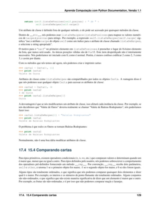 Aprenda Computação com Python Documentation, Versão 1.1
return (self.listaDePosicoes[self.posicao] + " de " +
self.ListaDeNaipes[self.naipe])
Um atributo de classe é deﬁnido fora de qualquer método, e ele pode ser acessado por quaisquer métodos da classe.
Dentro de __str__, nós podemos usar listaDeNaipes e listaDePosicoes para mapear os valores numéri-
cos de naipe e posicao para strings. Por exemplo, a expressão self.listaDeNaipes[self.naipe] sig-
niﬁca “use o atributo naipe do objeto self como um índice para o atributo de classe chamado listaDeNaipes,
e selecione a string apropriada”.
O motivo para o “narf” no primeiro elemento em listaDePosicoes é preencher o lugar do 0-ésimo elemento
da lista, que nunca será usado. As únicas posições válidas são de 1 a 13. Este item desperdiçado não é inteiramente
necessário. Nós poderíamos ter iniciado com 0, como é normal. Porém, é menos confuso codiﬁcar 2 como 2, 3 como
3, e assim por diante.
Com os métodos que nós temos até agora, nós podemos criar e imprimir cartas:
>>> carta1 = Carta(1, 11)
>>> print carta1
Valete de Ouros
Atributos de classe como listaDeNaipes são compartilhados por todos os objetos Carta. A vantagem disso é
que nós podemos usar qualquer objeto Carta para acessar os atributos de classe:
>>> carta2 = Carta(1, 3)
>>> print carta2
3 de Ouros
>>> print carta2.listaDeNaipes[1]
Ouros
A desvantagem é que se nós modiﬁcarmos um atributo de classe, isso afetará cada instância da classe. Por exemplo, se
nós decidirmos que “Valete de Ouros” deveria realmente se chamar “Valete de Baleias Rodopiantes”, nós poderíamos
fazer isso:
>>> carta1.listaDeNaipes[1] = "Baleias Rodopiantes"
>>> print carta1
Valete de Baleias Rodopiantes
O problema é que todos os Ouros se tornam Baleias Rodopiantes:
>>> print carta2
Valete de Baleias Rodopiantes
Normalmente, não é uma boa idéia modiﬁcar atributos de classe.
17.4 15.4 Comparando cartas
Para tipos primitivos, existem operadores condicionais (<, >, ==, etc.) que comparam valores e determinam quando um
é maior que, menor que ou igual a outro. Para tipos deﬁnidos pelo usuário, nós podemos sobrescrever o comportamento
dos operadores pré-deﬁnidos fornecendo um método __cmp__. Por convenção, __cmp__ recebe dois parâmetros,
self e other, e retorna 1 se o primeiro objeto for maior, -1 se o segundo objeto for maior, e 0 se eles forem iguais.
Alguns tipos são totalmente ordenados, o que signiﬁca que nós podemos comparar quaisquer dois elementos e dizer
qual é o maior. Por exemplo, os inteiros e os números de ponto ﬂutuante são totalmente ordenados. Alguns conjuntos
são não-ordenados, o que signiﬁca que não existe maneira signiﬁcativa de dizer que um elemento é maior que o outro.
Por exemplo, as frutas são não-ordenadas, e é por isso que não podemos comparar maçãs e laranjas.
17.4. 15.4 Comparando cartas 129
 