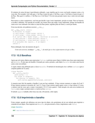 Aprenda Computação com Python Documentation, Versão 1.1
O conjunto de cartas de jogo é parcialmente ordenado, o que signiﬁca que às vezes você pode comparar cartas, e às
vezes não. Por exemplo, você sabe que o 3 de Paus é maior do que o 2 de Paus, e que o 3 de Ouros é maior do que o 3
de Paus. Mas qual é o melhor, o 3 de Paus ou o 2 de Ouros? Um tem uma posição maior, mas o outro tem um naipe
maior.
Para tornar as cartas comparáveis, você tem que decidir o que é mais importante: posição ou naipe. Para ser honesto,
a escolha é arbitrária. Por questão de escolha, nós iremos dizer que naipe é mais importante, porque um baralho de
cartas novo vem ordenado com todas as cartas de Paus juntas, seguidas pelas de Ouros, e assim por diante.
Com essa decisão, nós podemos escrever __cmp__:
def __cmp__(self, other):
# verificar os naipes
if self.naipe > other.naipe: return 1
if self.naipe < other.naipe: return -1
# as cartas têm o mesmo naipe... verificar as posições
if self.posicao > other.posicao: return 1
if self.posicao < other.posicao> return -1
# as posições são iguais... é um empate
return 0
Nesta ordenação, Ases são menores do que 2.
Como um exercício, modiﬁque ‘‘__cmp__‘‘, de modo que os Ases sejam maiores do que os Reis.
17.5 15.5 Baralhos
Agora que nós temos objetos para representar Cartas, o próximo passo lógico é deﬁnir uma classe para representar
um Baralho. É claro que um baralho é formado por cartas; portanto, cada objeto Baralho irá conter uma lista de
cartas como um atributo.
A seguir, damos uma deﬁnição para a classe Baralho. O método de inicialização cria o atributo cartas e gera o
conjunto padrão de 52 cartas:
classe Baralho
def __init__(self):
self.cartas = []
for naipe in range(4):
for posicao in range(1, 14):
self.cartas.append(Carta(naipe, posicao))
A maneira mais fácil de popular o baralho é com um laço aninhado. O laço externo enumera os naipes de 0 até 3.
O laço interno enumera as posições de 1 até 13. Como o laço externo repete quatro vezes e o laço interno 13 vezes,
o número total de vezes que o corpo é executado é 52 (13 vezes quatro). Cada iteração cria uma nova instância de
Carta com o naipe e posição atuais e a inclui na lista cartas.
O método append trabalha sobre listas mas não, obviamente, sobre tuplas.
17.6 15.6 Imprimindo o baralho
Como sempre, quando nós deﬁnimos um novo tipo de objeto, nós gostaríamos de ter um método para imprimir o
conteúdo de um objeto. Para imprimir um Baralho, nós percorremos a lista e imprimimos cada Carta:
class Baralho:
...
def imprimirBaralho(self):
130 Capítulo 17. Capítulo 15: Conjuntos de objetos
 