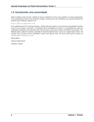 Aprenda Computação com Python Documentation, Versão 1.1
1.4 Construindo uma comunidade
Tenho recebido e-mails de todo o planeta de pessoas utilizando este livro para aprender ou ensinar programação.
Uma comunidade de usuários tem começado a emergir e muitas pessoas têm contribuído com o projeto enviando seus
materiais para o Website cooperativo em:
http://www.thinkpython.com
Com a publicação do livro em formato impresso, minha expectativa quanto ao crescimento da comunidade de usuários
é que ela seja contínua e acelerada. O surgimento desta comunidade de usuários e a possibilidade que sugere de
colaboração semelhante entre educadores tem sido para mim a parte mais excitante do trabalho neste projeto. Tra-
balhando juntos, podemos aumentar a qualidade do material disponível para o nosso uso e poupar tempo valioso. Eu
convido você a se juntar a nossa comunidade e espero ouvir algo de você. Por favor, escreva para os autores em
feedback@thinkpython.com.
Jeffrey Elkner
Yorktown High School
Arlington, Virginia
6 Capítulo 1. Prefácio
 