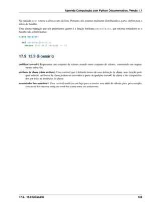 Aprenda Computação com Python Documentation, Versão 1.1
Na verdade, pop remove a última carta da lista. Portanto, nós estamos realmente distribuindo as cartas do ﬁm para o
início do baralho.
Uma última operação que nós poderíamos querer é a função booleana estahVazio, que retorna verdadeiro se o
baralho não contém cartas:
class Baralho:
...
def estahVazio(self):
return (len(self.cartas) == 0)
17.9 15.9 Glossário
codiﬁcar (encode) Representar um conjunto de valores usando outro conjunto de valores, construindo um mapea-
mento entre eles.
atributo de classe (class atribute) Uma variável que é deﬁnida dentro de uma deﬁnição de classe, mas fora de qual-
quer método. Atributos de classe podem ser acessados a partir de qualquer método da classe e são compartilha-
dos por todas as instâncias da classe.
acumulador (accumulator) Uma variável usada em um laço para acumular uma série de valores, para, por exemplo,
concatená-los em uma string ou somá-los a uma soma em andamento.
17.9. 15.9 Glossário 133
 