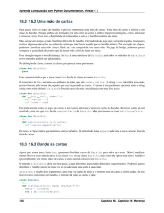 Aprenda Computação com Python Documentation, Versão 1.1
18.2 16.2 Uma mão de cartas
Para quase todos os jogos de baralho, é preciso representar uma mão de cartas. Uma mão de cartas é similar a um
maço de baralho. Porque ambos são formados por uma série de cartas e ambos requerem operações, como, adicionar
e remover cartas. Fora isso, a habilidade de embaralhar a mão e o baralho também são úteis.
Mas, ao mesmo tempo, a mão é também diferente do baralho. Dependendo do jogo que está sendo jogado, precisamos
realizar algumas operações nas mãos de cartas que não fazem sentido para o baralho inteiro. Por exemplo, no pôquer,
podemos classiﬁcar uma mão (trinca, ﬂush, etc.) ou compará-la com outra mão. No jogo de bridge, podemos querer
computar a quantidade de pontos que há numa mão, a ﬁm de fazer um lance.
Essa situação sugere o uso de herança. Se Mao é uma subclasse de Baralho, terá todos os métodos de Baralho, e
novos métodos podem ser adicionados.
Na deﬁnição de classe, o nome da classe pai aparece entre parênteses:
class Mao(Baralho):
pass
Esse comando indica que a nova classe Mao herda da classe existente Baralho.
O construtor de Mao inicializa os atributos da mão, que são nome e cartas. A string nome identiﬁca essa mão,
provavelmente pelo nome do jogador que está segurando as cartas. O nome é um parâmetro opcional com a string
vazia como valor default. cartas é a lista de cartas da mão, inicializada com uma lista vazia
class Mao(Baralho):
def __init__(self, nome=""):
self.cartas = []
self.nome = nome
Em praticamente todos os jogos de cartas, é necessario adicionar e remover cartas do baralho. Remover cartas já está
resolvido, uma vez que Mao herda removerCarta de Baralho. Mas precisamos escrever adicionarCarta:
class Mao(Baralho):
#...
def adicionarCarta(self,carta):
self.cartas.append(carta)
De novo, a elipse indica que omitimos outros métodos. O método de listas append adiciona a nova carta no ﬁnal da
lista de cartas.
18.3 16.3 Dando as cartas
Agora que temos uma classe Mao, queremos distribuir cartas de Baralho para mãos de cartas. Não é imediata-
mente óbvio se esse método deve ir na classe Mao ou na classe Baralho, mas como ele opera num único baralho e
(possivelmente) em várias mãos de cartas, é mais natural colocá-lo em Baralho.
O método distribuir deve ser bem geral, já que diferentes jogos terão diferentes requerimentos. Podemos querer
distribuir o baralho inteiro de uma vez só ou adicionar uma carta a cada mão.
distribuir recebe dois argumentos, uma lista (ou tupla) de mãos e o numero total de cartas a serem dadas. Se não
houver cartas suﬁcientes no baralho, o método dá todas as cartas e pára:
class Baralho:
#...
def distribuir(self, maos, nCartas=999):
nMaos = len(maos)
for i in range(nCartas):
136 Capítulo 18. Capitulo 16: Herança
 