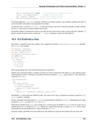 Aprenda Computação com Python Documentation, Versão 1.1
if self.estahVazia(): break # interromper se acabaram as cartas
carta = self.pegarCarta() # pegar a carta do topo
mao = maos[i % nMaos] # quem deve receber agora?
mao.adicionarCarta(carta) # adicionar a carta à mao
O segundo parâmetro, nCartas, é opcional; o default é um número grande, o que na prática signiﬁca que todas as
cartas do baralho serão dadas se este parâmetro for omitido.
A variável do laço i vai de 0 a nCartas-1. A cada volta do laço, uma carta é removida do baralho, usando o método
de lista pop, que remove e retorna o último item na lista.
O operador módulo (%) permite dar cartas em ao redor da mesa (uma carta de cada vez para cada mão). Quando i é
igual ao numero de mãos na lista, a expressão i % nMaos volta para o começo da lista (índice 0).
18.4 16.4 Exibindo a mao
Para exibir o conteúdo de uma mão, podemos tirar vantagem dos métodos exibirBaralho e __str__ herdados
de Baralho. Por exemplo:
>>> baralho = Baralho()
>>> baralho.embaralhar()
>>> mao = Mao("fabio")
>>> baralho.distribuir([mao], 5)
>>> print mao
Mão fabio contém
2 de espadas
3 de espadas
4 de espadas
Ás de copas
9 de paus
Nao é lá uma grande mão, mas tem potencial para um straight ﬂush.
Embora seja conveniente herdar os métodos existentes, há outras informacoes num objeto Mao que podemos querer
incluir quando ao exibí-lo. Para fazer isso, podemos fornecer um método __str__ para a classe Mao que sobrescreva
o da classe Baralho:
class Mao(Baralho)
#...
def __str__(self):
s = "Mao " + self.nome
if self.estahVazia():
return s + " está vazian"
else:
return s + " contémn" + Baralho.__str__(self)
Inicialmente, s é uma string que identiﬁca a mão. Se a mão estiver vazia, o programa acrescenta as palavras está
vazia e retorna o resultado.
Se não, o programa acrescenta a palavra contém e a representação de string do Baralho, computada pela invocação
do método __str__ na classe Baralho em self.
Pode parecer estranho enviar self, que se refere à Mao corrente, para um método Baralho, mas isso só até voce se
lembrar que um Mao é um tipo de Baralho. Objetos Mao podem fazer tudo que os objetos Baralho fazem, entao,
é permitido passar uma instância de Mao para um método Baralho.
Em geral, sempre é permitido usar uma instância de uma subclasse no lugar de uma instância de uma classe mãe.
18.4. 16.4 Exibindo a mao 137
 