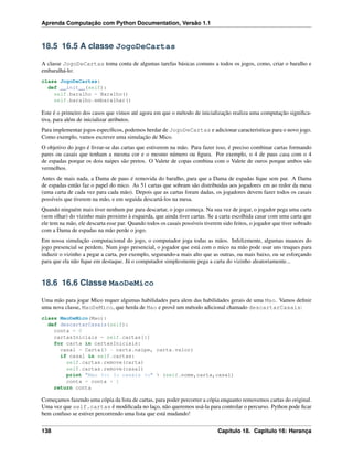 Aprenda Computação com Python Documentation, Versão 1.1
18.5 16.5 A classe JogoDeCartas
A classe JogoDeCartas toma conta de algumas tarefas básicas comuns a todos os jogos, como, criar o baralho e
embaralhá-lo:
class JogoDeCartas:
def __init__(self):
self.baralho = Baralho()
self.baralho.embaralhar()
Este é o primeiro dos casos que vimos até agora em que o método de inicialização realiza uma computação signiﬁca-
tiva, para além de inicializar atributos.
Para implementar jogos especíﬁcos, podemos herdar de JogoDeCartas e adicionar caracteristicas para o novo jogo.
Como exemplo, vamos escrever uma simulação de Mico.
O objetivo do jogo é livrar-se das cartas que estiverem na mão. Para fazer isso, é preciso combinar cartas formando
pares ou casais que tenham a mesma cor e o mesmo número ou ﬁgura. Por exemplo, o 4 de paus casa com o 4
de espadas porque os dois naipes são pretos. O Valete de copas combina com o Valete de ouros porque ambos são
vermelhos.
Antes de mais nada, a Dama de paus é removida do baralho, para que a Dama de espadas ﬁque sem par. A Dama
de espadas então faz o papel do mico. As 51 cartas que sobram são distribuidas aos jogadores em ao redor da mesa
(uma carta de cada vez para cada mão). Depois que as cartas foram dadas, os jogadores devem fazer todos os casais
possíveis que tiverem na mão, e em seguida descartá-los na mesa.
Quando ninguém mais tiver nenhum par para descartar, o jogo começa. Na sua vez de jogar, o jogador pega uma carta
(sem olhar) do vizinho mais proximo à esquerda, que ainda tiver cartas. Se a carta escolhida casar com uma carta que
ele tem na mão, ele descarta esse par. Quando todos os casais possíveis tiverem sido feitos, o jogador que tiver sobrado
com a Dama de espadas na mão perde o jogo.
Em nossa simulação computacional do jogo, o computador joga todas as mãos. Infelizmente, algumas nuances do
jogo presencial se perdem. Num jogo presencial, o jogador que está com o mico na mão pode usar uns truques para
induzir o vizinho a pegar a carta, por exemplo, segurando-a mais alto que as outras, ou mais baixo, ou se esforçando
para que ela não ﬁque em destaque. Já o computador simplesmente pega a carta do vizinho aleatoriamente...
18.6 16.6 Classe MaoDeMico
Uma mão para jogar Mico requer algumas habilidades para alem das habilidades gerais de uma Mao. Vamos deﬁnir
uma nova classe, MaoDeMico, que herda de Mao e provê um método adicional chamado descartarCasais:
class MaoDeMico(Mao):
def descartarCasais(self):
conta = 0
cartasIniciais = self.cartas[:]
for carta in cartasIniciais:
casal = Carta(3 - carta.naipe, carta.valor)
if casal in self.cartas:
self.cartas.remove(carta)
self.cartas.remove(casal)
print "Mao %s: %s casais %s" % (self.nome,carta,casal)
conta = conta + 1
return conta
Começamos fazendo uma cópia da lista de cartas, para poder percorrer a cópia enquanto removemos cartas do original.
Uma vez que self.cartas é modiﬁcada no laço, não queremos usá-la para controlar o percurso. Python pode ﬁcar
bem confuso se estiver percorrendo uma lista que está mudando!
138 Capítulo 18. Capitulo 16: Herança
 