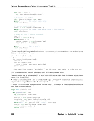 Aprenda Computação com Python Documentation, Versão 1.1
for nome in nomes :
self.maos.append(MaoDeMico(nome))
# distribuir as cartas
self.baralho.distribuir(self.maos)
print "---------- As cartas foram dadas"
self.exibirMaos()
# remover casais iniciais
casais = self.removerTodosOsCasais()
print "---------- Os pares foram descartados, o jogo começa"
self.exibirMaos()
# jogar até que 25 casais se formem
vez = 0
numMaos = len(self.maos)
while casais < 25:
casais = casais + self.jogarVez(vez)
vez = (vez + 1) % numMaos
print "---------- Fim do jogo"
self.exibirMaos()
Algumas etapas do jogo foram separadas em métodos. removerTodosOsCasais percorre a lista de mãos e invoca
descartarCasais em cada uma:
class Mico(JogoDeCartas):
#...
def removerTodosOsCasais(self):
conta = 0
for mao in self.maos:
conta = conta + mao.descartarCasais()
return conta
Como exercício, escreva ‘‘exibirMaos‘‘ que percorre ‘‘self.maos‘‘ e exibe cada mão.
conta é uma acumulador que soma o número de pares em cada mão e retorna o total.
Quando o número total de pares alcança 25, 50 cartas foram removidas das mãos, o que signiﬁca que sobrou só uma
carta e o jogo chegou ao ﬁm.
A variável vez mantém controle sobre de quem é a vez de jogar. Começa em 0 e incrementa de um em um; quando
atinge numMaos, o operador módulo faz ela retornar para 0.
O método jogarVez recebe um argumento que indica de quem é a vez de jogar. O valor de retorno é o número de
pares feitos durante essa rodada:
class Mico(JogoDeCartas):
#...
def jogarVez(self, i):
if self.maos[i].estahVazia():
return 0
vizinho = self.buscarVizinho(i)
novaCarta = self.maos[vizinho].pegarCarta()
self.maos[i].adicionarCarta(novaCarta)
print "Mao", self.maos[i].nome, "pegou", novaCarta
conta = self.maos[i].descartarCasais()
self.maos[i].embaralhar()
return conta
140 Capítulo 18. Capitulo 16: Herança
 