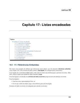 CAPÍTULO 19
Capítulo 17: Listas encadeadas
Tópicos
• Capítulo 17: Listas encadeadas
– 17.1 Referências Embutidas
– 17.2 A classe No (Node)
– 17.3 Listas como Coleções
– 17.4 Listas e Recorrência
– 17.5 Listas Inﬁnitas
– 17.6 O Teorema da Ambigüidade Fundamental
– 17.7 Modiﬁcando Listas
– 17.8 Envoltórios e Ajudadores
– 17.9 A Classe ListaLigada
– 17.10 Invariantes
– 17.11 Glossário
19.1 17.1 Referências Embutidas
Nós temos visto exemplos de atributos que referenciam outros objetos, que são chamados referências embutidas
(veja a Seção 12.8). Uma estrutura de dados comum, a lista ligada, tira vantagem desta característica.
Listas ligadas são constituídas de nós (nodos), onde cada nó contém uma referência para o próximo nó na lista. Além
disto, cada nó contém uma unidade de dados chamada a carga.
Uma lista ligada é considerada uma estrutura de dados recorrente porque ela tem uma deﬁnição recorrente.
Uma lista ligada é:
• Uma lista vazia, representada por None, ou
• Um nó que contém um objeto carga e uma referência para uma lista ligada.
Estruturas de dados recorrentes são adequadas para métodos recorrentes.
143
 
