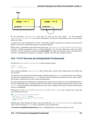 Aprenda Computação com Python Documentation, Versão 1.1
Se nós invocarmos imprimeLista nesta lista, ele ﬁcará em laço para sempre. Se nós invocarmos
imprimeDeTrasParaFrente, ele recorrerá inﬁnitamente. Este tipo de comportamento torna as listas inﬁnitas
difíceis de se lidar.
A despeito disto, elas ocasionalmente são úteis. Por exemplo, podemos representar um número como uma lista de
dígitos e usar uma lista inﬁnita para representar uma fração repetente.
Mesmo assim, é problemático que não possamos provar que imprimeLista e imprimeDeTrasParaFrente
terminem. O melhor que podemos fazer é a aﬁrmação hipotética, “Se a lista não contém laços, então este método
terminará.” Este tipo de hipótese é chamado uma pré-condição. Ele impõe uma limitação sobre um dos parâmetros e
descreve o comportamento do método se a limitação é satisfeita. Você verá mais exemplos em breve.
19.6 17.6 O Teorema da Ambigüidade Fundamental
Uma parte de imprimeDeTrasParaFrente pode ter gerado surpresa:
cabeca = lista
rabo = lista.proximo
Após a primeira atribuição, cabeca e lista têm o mesmo tipo e o mesmo valor. Então por que nós criamos uma
nova variável?
A razão é que as duas variáveis têm diferentes papéis. Quando pensamos em cabeca, pensamos como uma referência
a um único nó, e quando pensamos em lista o fazemos como uma referência ao primeiro nó da lista. Estes “papéis”
não são parte do programa; eles estão na mente do programador.
Em geral não podemos dizer olhando para o programa qual o papel que uma variável tem. Esta ambigüidade pode ser
útil, mas também pode tornar os programas difíceis de serem lidos. Usamos freqüentemente nomes de variáveis como
no e lista para documentar como pretendemos usar uma variável e algumas vezes criamos variáveis adicionais para
remover a ambigüidade.
Poderíamos ter escrito imprimeDeTrasParaFrente sem cabeca e rabo, que a tornaria mais concisa mas
possivelmente menos clara:
def imprimeDeTrasParaFrente(lista):
if lista == None : return
imprimeDeTrasParaFrente(lista.proximo)
print lista,
Olhando para as duas chamadas de função, temos que lembrar que imprimeDeTrasParaFrente trata seu argu-
mento como uma coleção e print trata seu argumento como um objeto único.
O teorema da ambigüidade fundamental descreve a ambigüidade que é inerente à referência a um nó:
19.6. 17.6 O Teorema da Ambigüidade Fundamental 147
 