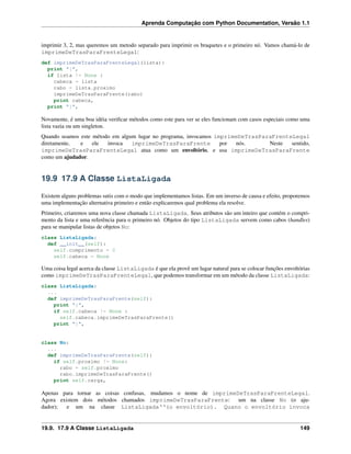 Aprenda Computação com Python Documentation, Versão 1.1
imprimir 3, 2, mas queremos um metodo separado para imprimir os braquetes e o primeiro nó. Vamos chamá-lo de
imprimeDeTrasParaFrenteLegal:
def imprimeDeTrasParaFrenteLegal(lista):
print "[",
if lista != None :
cabeca = lista
rabo = lista.proximo
imprimeDeTrasParaFrente(rabo)
print cabeca,
print "]",
Novamente, é uma boa idéia veriﬁcar métodos como este para ver se eles funcionam com casos especiais como uma
lista vazia ou um singleton.
Quando usamos este método em algum lugar no programa, invocamos imprimeDeTrasParaFrenteLegal
diretamente, e ele invoca imprimeDeTrasParaFrente por nós. Neste sentido,
imprimeDeTrasParaFrenteLegal atua como um envoltório, e usa imprimeDeTrasParaFrente
como um ajudador.
19.9 17.9 A Classe ListaLigada
Existem alguns problemas sutis com o modo que implementamos listas. Em um inverso de causa e efeito, proporemos
uma implementação alternativa primeiro e então explicaremos qual problema ela resolve.
Primeiro, criaremos uma nova classe chamada ListaLigada. Seus atributos são um inteiro que contém o compri-
mento da lista e uma referência para o primeiro nó. Objetos do tipo ListaLigada servem como cabos (handles)
para se manipular listas de objetos No:
class ListaLigada:
def __init__(self):
self.comprimento = 0
self.cabeca = None
Uma coisa legal acerca da classe ListaLigada é que ela provê um lugar natural para se colocar funções envoltórias
como imprimeDeTrasParaFrenteLegal, que podemos transformar em um método da classe ListaLigada:
class ListaLigada:
...
def imprimeDeTrasParaFrente(self):
print "[",
if self.cabeca != None :
self.cabeca.imprimeDeTrasParaFrente()
print "]",
class No:
...
def imprimeDeTrasParaFrente(self):
if self.proximo != None:
rabo = self.proximo
rabo.imprimeDeTrasParaFrente()
print self.carga,
Apenas para tornar as coisas confusas, mudamos o nome de imprimeDeTrasParaFrenteLegal.
Agora existem dois métodos chamados imprimeDeTrasParaFrente: um na classe No (o aju-
dador); e um na classe ListaLigada‘‘(o envoltório). Quano o envoltório invoca
19.9. 17.9 A Classe ListaLigada 149
 