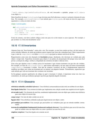 Aprenda Computação com Python Documentation, Versão 1.1
‘‘self.cabeca.imprimeDeTrasParaFrente, ele está invocando o ajudador, porque self.cabeca
é um objeto No.
Outro benefício da classe ListaLigada é que ela torna mais fácil adicionar e remover o primeiro elemento de uma
lista. Por exemplo, adicionaPrimeiro é um método para ListaLigada; ele toma um item de carga como
argumento e o coloca no início da lista:
class ListaLigada:
...
def adicionaPrimeiro(self, carga):
no = No(carga)
no.proximo = self.cabeca
self.cabeca = no
self.comprimento = self.comprimento + 1
Como de costume, você deve conferir códigos como este para ver se eles tratam os casos especiais. Por exemplo, o
que acontece se a lista está inicialmente vazia?
19.10 17.10 Invariantes
Algumas listas são “bem formadas”; outras não o são. Por exemplo, se uma lista contém um laço, ela fará muitos de
nossos métodos falharem, de modo que podemos querer requerer que listas não contenham laços. Outro requerimento
é que o valor de comprimento no objeto ListaLigada seja igual ao número real de nós da lista.
Requerimentos como estes são chamados de invariantes porque, idealmente, eles deveriam ser verdade para cada
objeto o tempo todo. Especiﬁcar invariantes para objetos é um prática de programação útil porque torna mais fácil
provar a correção do código, veriﬁcar a integridade das estruturas de dados e detectar erros.
Uma coisa que algumas vezes é confusa acerca de invariantes é que existem momentos em que eles são violados.
Por exemplo, no meio de adicionaPrimeiro, após termos adicionado o nó mas antes de termos incrementado
comprimento, o invariante é violado. Este tipo de violação é aceitável; de fato, é freqüentemente impossível
modiﬁcar um objeto sem violar um invariante por, no mínimo, um pequeno instante. Normalmente, requeremos que
cada método que viola um invariante deve restaurar este invariante.
Se há qualquer aumento signiﬁcativo de código no qual o invariante é violado, é importante tornar isto claro nos
comentários, de modo que nenhuma operação seja feita que dependa daquele invariante.
19.11 17.11 Glossário
referência embutida (embedded reference) Uma referência armazenada/associada em/a um atributo de um objeto.
lista ligada (linked list) Uma estrutura de dados que implementa uma coleção usando uma sequência de nós ligados.
nó ou nodo (node) Um elemento de uma lista, usualmente implementado como um objeto que contém uma referência
para outro objeto do mesmo tipo.
carga (cargo) Um item de dado contido em um nó.
ligação (link) Uma referência embutida usada para ligar/conectar um objeto a outro.
pré-condição (precondition) Uma asserção que precisa/deve ser verdadeira para que um método trabalhe correta-
mante.
teorema da ambigüidade fundamental (fundamental ambiguity theorem) Uma referência para um nó de uma lista
pode ser tratada como um objeto único ou como o primeiro em uma lista de nós.
singleton (singleton) Uma lista ligada com somente um nó.
150 Capítulo 19. Capítulo 17: Listas encadeadas
 