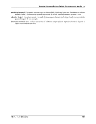 Aprenda Computação com Python Documentation, Versão 1.1
envoltório (wrapper) Um método que atua como um intermediário (middleman) entre um chamador e um método
ajudador (helper), freqüentemente tornando a invocação do método mais fácil ou menos propensa a erros.
ajudador (helper) Um método que não é invocado diretamente pelo chamador (caller) mas é usado por outro método
para realizar parte de uma operação.
invariante (invariant) Uma asserção que deveria ser verdadeira sempre para um objeto (exceto talvez enquanto o
objeto estiver sendo modiﬁcado).
19.11. 17.11 Glossário 151
 