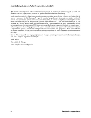 Aprenda Computação com Python Documentation, Versão 1.1
Python ainda toma emprestado certas características de linguagens de programação funcionais e pode ser usado para
introduzir conceitos cujos detalhes poderiam ser aprofundados em cursos de Scheme e Lisp.
Lendo o prefácio de Jeffrey, ﬁquei impressionado com seu comentário de que Python o fez ver um ?maior nível de
sucesso e um menor nível de frustração? o que lhe permitiu ?progredir mais depressa com resultados melhores?.
Embora estes comentários reﬁram-se aos seus cursos introdutórios, eu às vezes uso Python exatamente pelas mesmas
razões em cursos avançados de pós-graduação (graduate = pos-graduacao XXX) em ciência da computação na Uni-
versidade de Chicago. Nestes cursos, enfrento constantemente a assustadora tarefa de cobrir muitos tópicos difíceis
em um rapidíssimo trimestre (quarter XXX) de nove semanas. Embora me seja possível inﬂingir um bocado de dor e
sofrimento pelo uso de uma linguagem como C++, tenho percebido muitas vezes que este enfoque é contraproducente
? especialmente quando o curso é sobre um tópico não relacionado apenas com ?programar?. Acho que usar Python
me permite um melhor foco no tópico em questão, enquanto permite que os alunos completem projetos substanciais
em classe.
Embora Python seja ainda uma linguagem jovem e em evolução, acredito que tem um futuro brilhante em educação.
Este livro é um passo importante nessa direção.
David Beazley
Universidade de Chicago
Autor de Python Essencial Reference
8 Capítulo 2. Apresentação
 